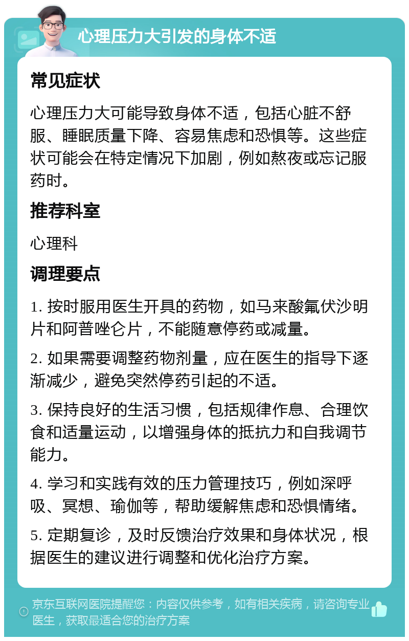 心理压力大引发的身体不适 常见症状 心理压力大可能导致身体不适，包括心脏不舒服、睡眠质量下降、容易焦虑和恐惧等。这些症状可能会在特定情况下加剧，例如熬夜或忘记服药时。 推荐科室 心理科 调理要点 1. 按时服用医生开具的药物，如马来酸氟伏沙明片和阿普唑仑片，不能随意停药或减量。 2. 如果需要调整药物剂量，应在医生的指导下逐渐减少，避免突然停药引起的不适。 3. 保持良好的生活习惯，包括规律作息、合理饮食和适量运动，以增强身体的抵抗力和自我调节能力。 4. 学习和实践有效的压力管理技巧，例如深呼吸、冥想、瑜伽等，帮助缓解焦虑和恐惧情绪。 5. 定期复诊，及时反馈治疗效果和身体状况，根据医生的建议进行调整和优化治疗方案。