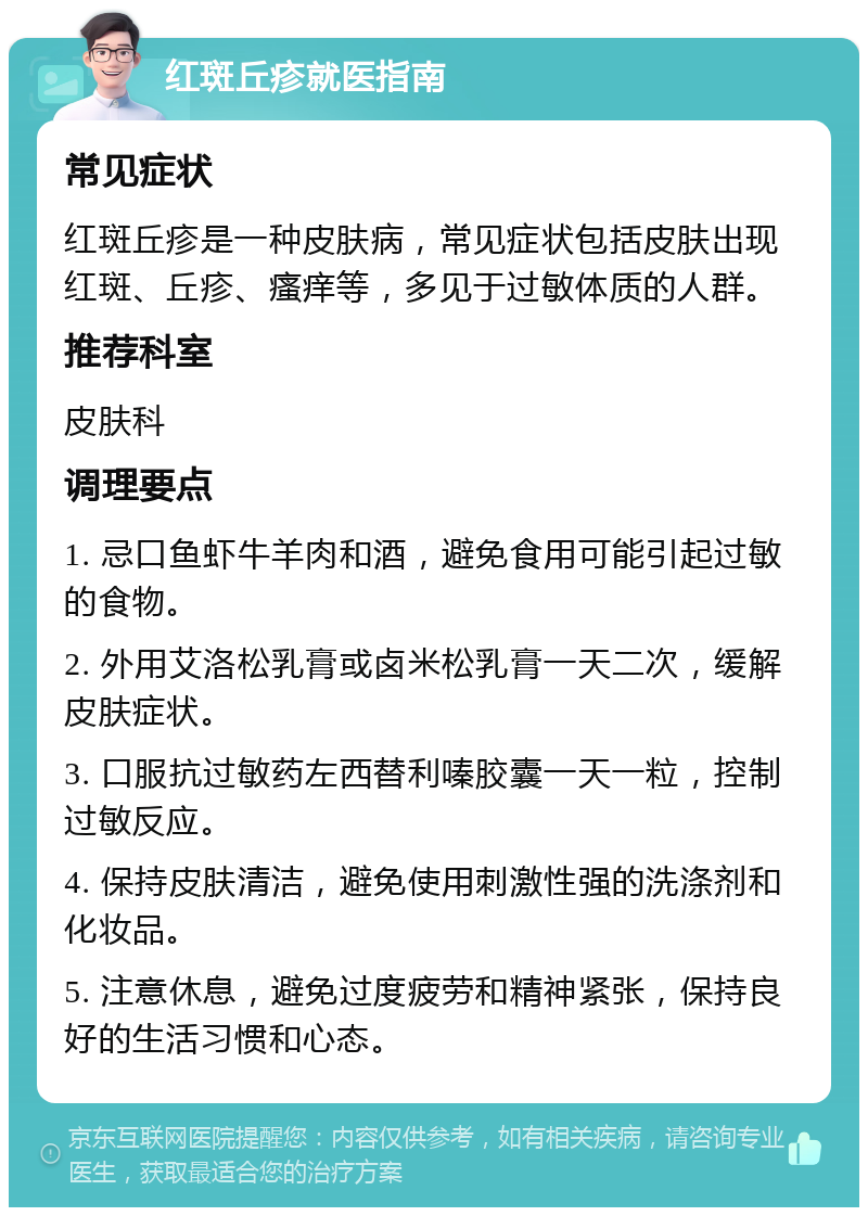 红斑丘疹就医指南 常见症状 红斑丘疹是一种皮肤病，常见症状包括皮肤出现红斑、丘疹、瘙痒等，多见于过敏体质的人群。 推荐科室 皮肤科 调理要点 1. 忌口鱼虾牛羊肉和酒，避免食用可能引起过敏的食物。 2. 外用艾洛松乳膏或卤米松乳膏一天二次，缓解皮肤症状。 3. 口服抗过敏药左西替利嗪胶囊一天一粒，控制过敏反应。 4. 保持皮肤清洁，避免使用刺激性强的洗涤剂和化妆品。 5. 注意休息，避免过度疲劳和精神紧张，保持良好的生活习惯和心态。