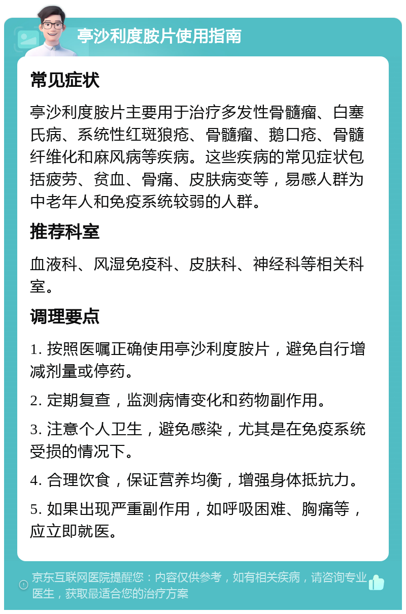 亭沙利度胺片使用指南 常见症状 亭沙利度胺片主要用于治疗多发性骨髓瘤、白塞氏病、系统性红斑狼疮、骨髓瘤、鹅口疮、骨髓纤维化和麻风病等疾病。这些疾病的常见症状包括疲劳、贫血、骨痛、皮肤病变等，易感人群为中老年人和免疫系统较弱的人群。 推荐科室 血液科、风湿免疫科、皮肤科、神经科等相关科室。 调理要点 1. 按照医嘱正确使用亭沙利度胺片，避免自行增减剂量或停药。 2. 定期复查，监测病情变化和药物副作用。 3. 注意个人卫生，避免感染，尤其是在免疫系统受损的情况下。 4. 合理饮食，保证营养均衡，增强身体抵抗力。 5. 如果出现严重副作用，如呼吸困难、胸痛等，应立即就医。