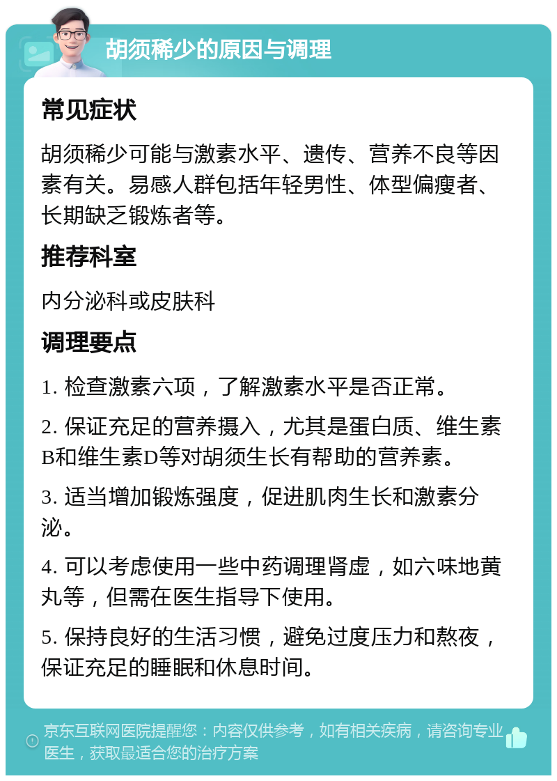 胡须稀少的原因与调理 常见症状 胡须稀少可能与激素水平、遗传、营养不良等因素有关。易感人群包括年轻男性、体型偏瘦者、长期缺乏锻炼者等。 推荐科室 内分泌科或皮肤科 调理要点 1. 检查激素六项，了解激素水平是否正常。 2. 保证充足的营养摄入，尤其是蛋白质、维生素B和维生素D等对胡须生长有帮助的营养素。 3. 适当增加锻炼强度，促进肌肉生长和激素分泌。 4. 可以考虑使用一些中药调理肾虚，如六味地黄丸等，但需在医生指导下使用。 5. 保持良好的生活习惯，避免过度压力和熬夜，保证充足的睡眠和休息时间。