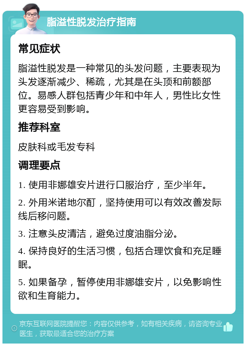 脂溢性脱发治疗指南 常见症状 脂溢性脱发是一种常见的头发问题，主要表现为头发逐渐减少、稀疏，尤其是在头顶和前额部位。易感人群包括青少年和中年人，男性比女性更容易受到影响。 推荐科室 皮肤科或毛发专科 调理要点 1. 使用非娜雄安片进行口服治疗，至少半年。 2. 外用米诺地尔酊，坚持使用可以有效改善发际线后移问题。 3. 注意头皮清洁，避免过度油脂分泌。 4. 保持良好的生活习惯，包括合理饮食和充足睡眠。 5. 如果备孕，暂停使用非娜雄安片，以免影响性欲和生育能力。