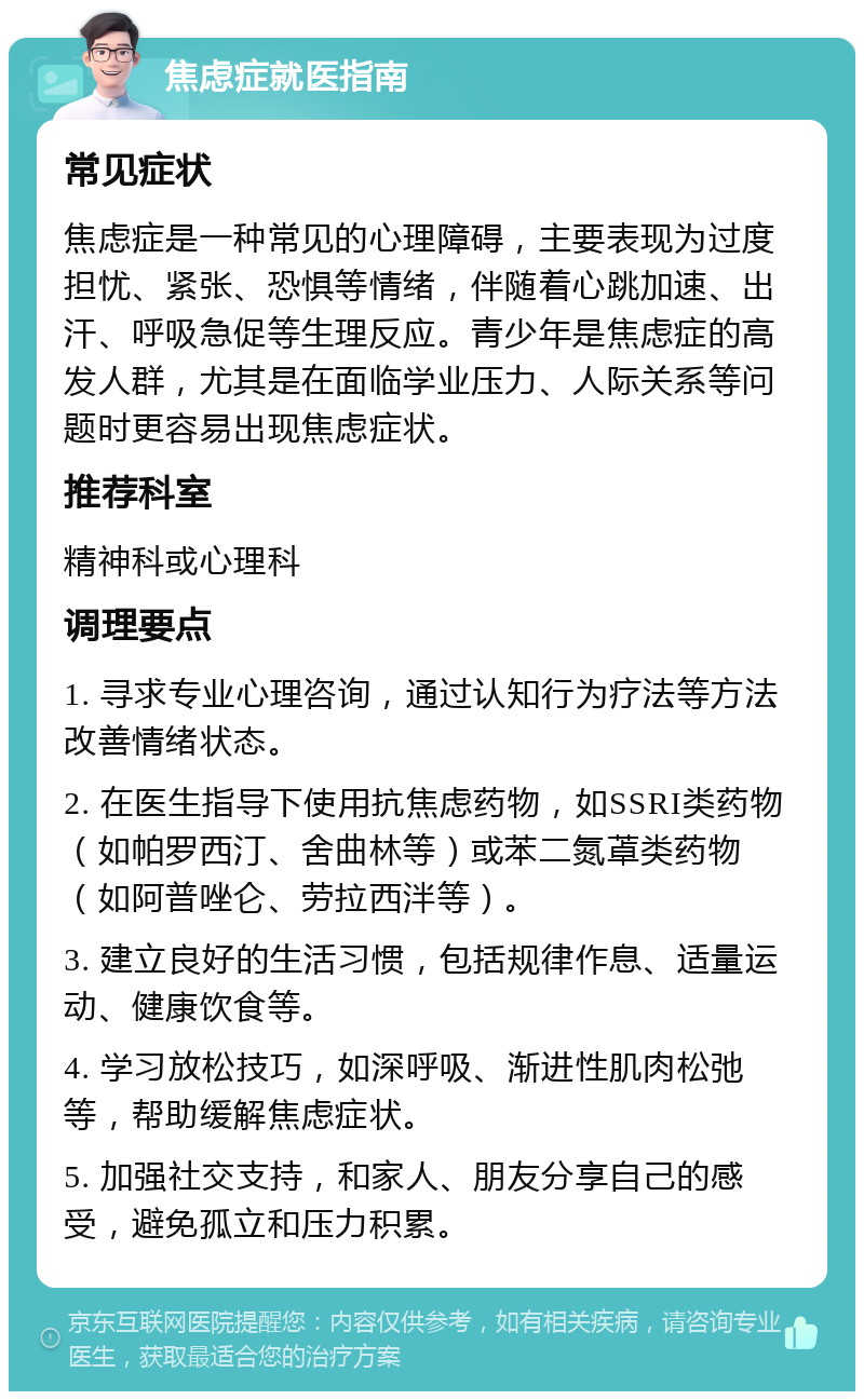 焦虑症就医指南 常见症状 焦虑症是一种常见的心理障碍，主要表现为过度担忧、紧张、恐惧等情绪，伴随着心跳加速、出汗、呼吸急促等生理反应。青少年是焦虑症的高发人群，尤其是在面临学业压力、人际关系等问题时更容易出现焦虑症状。 推荐科室 精神科或心理科 调理要点 1. 寻求专业心理咨询，通过认知行为疗法等方法改善情绪状态。 2. 在医生指导下使用抗焦虑药物，如SSRI类药物（如帕罗西汀、舍曲林等）或苯二氮䓬类药物（如阿普唑仑、劳拉西泮等）。 3. 建立良好的生活习惯，包括规律作息、适量运动、健康饮食等。 4. 学习放松技巧，如深呼吸、渐进性肌肉松弛等，帮助缓解焦虑症状。 5. 加强社交支持，和家人、朋友分享自己的感受，避免孤立和压力积累。