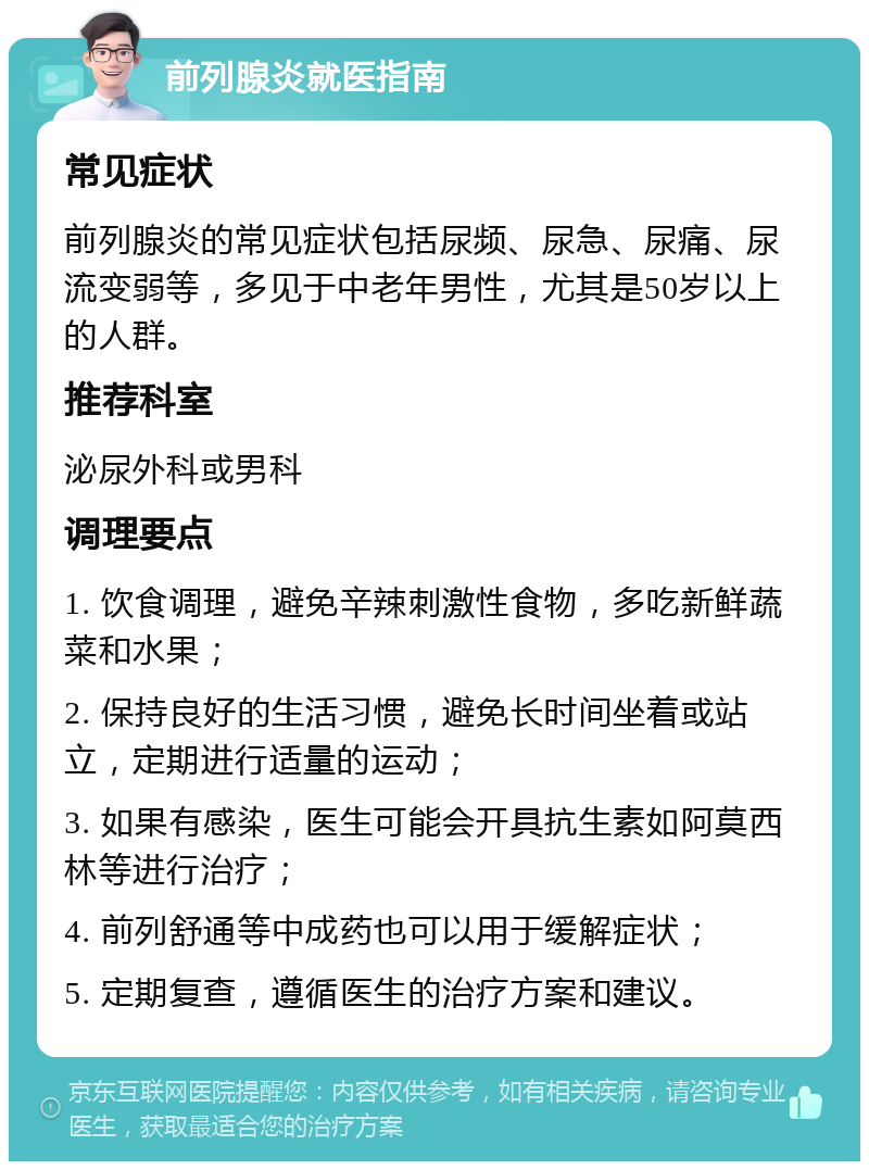 前列腺炎就医指南 常见症状 前列腺炎的常见症状包括尿频、尿急、尿痛、尿流变弱等，多见于中老年男性，尤其是50岁以上的人群。 推荐科室 泌尿外科或男科 调理要点 1. 饮食调理，避免辛辣刺激性食物，多吃新鲜蔬菜和水果； 2. 保持良好的生活习惯，避免长时间坐着或站立，定期进行适量的运动； 3. 如果有感染，医生可能会开具抗生素如阿莫西林等进行治疗； 4. 前列舒通等中成药也可以用于缓解症状； 5. 定期复查，遵循医生的治疗方案和建议。