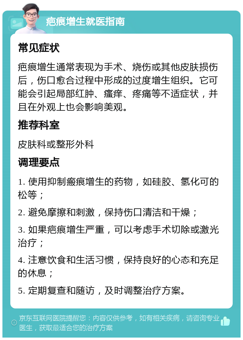 疤痕增生就医指南 常见症状 疤痕增生通常表现为手术、烧伤或其他皮肤损伤后，伤口愈合过程中形成的过度增生组织。它可能会引起局部红肿、瘙痒、疼痛等不适症状，并且在外观上也会影响美观。 推荐科室 皮肤科或整形外科 调理要点 1. 使用抑制瘢痕增生的药物，如硅胶、氢化可的松等； 2. 避免摩擦和刺激，保持伤口清洁和干燥； 3. 如果疤痕增生严重，可以考虑手术切除或激光治疗； 4. 注意饮食和生活习惯，保持良好的心态和充足的休息； 5. 定期复查和随访，及时调整治疗方案。