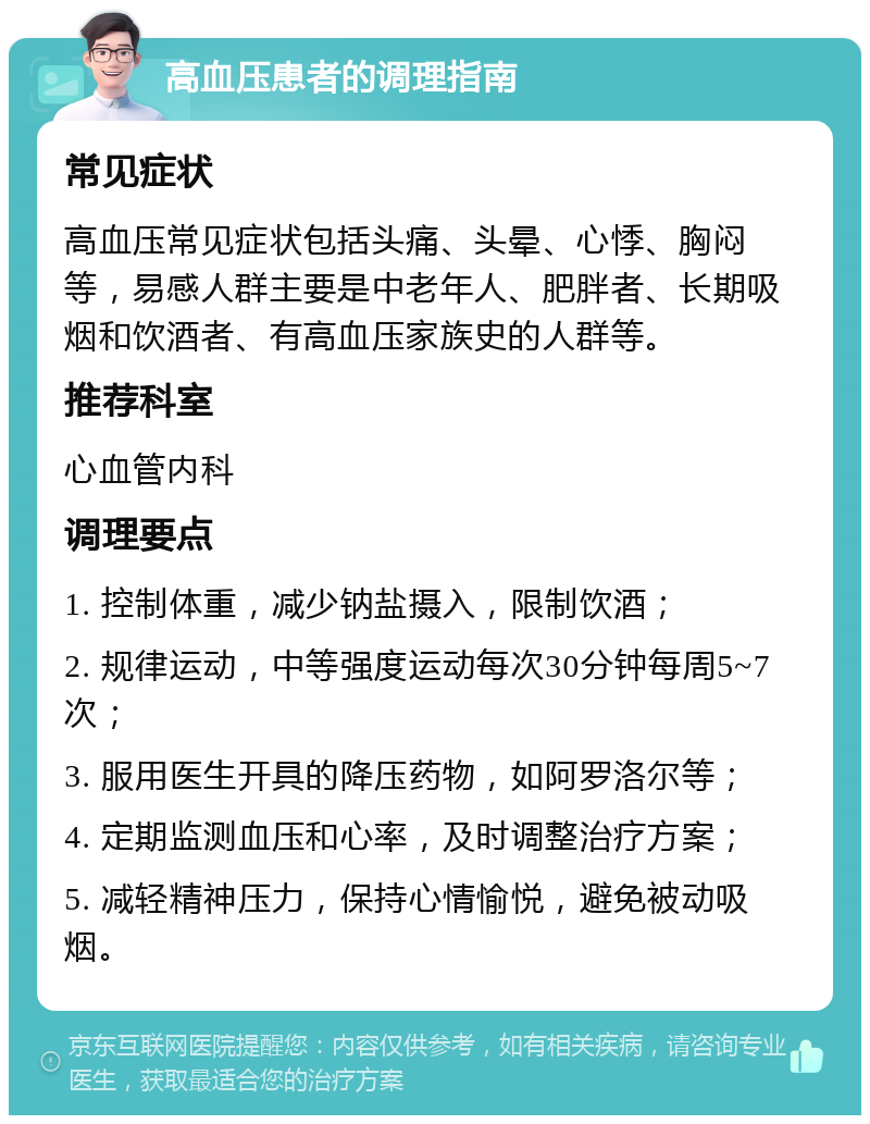 高血压患者的调理指南 常见症状 高血压常见症状包括头痛、头晕、心悸、胸闷等，易感人群主要是中老年人、肥胖者、长期吸烟和饮酒者、有高血压家族史的人群等。 推荐科室 心血管内科 调理要点 1. 控制体重，减少钠盐摄入，限制饮酒； 2. 规律运动，中等强度运动每次30分钟每周5~7次； 3. 服用医生开具的降压药物，如阿罗洛尔等； 4. 定期监测血压和心率，及时调整治疗方案； 5. 减轻精神压力，保持心情愉悦，避免被动吸烟。