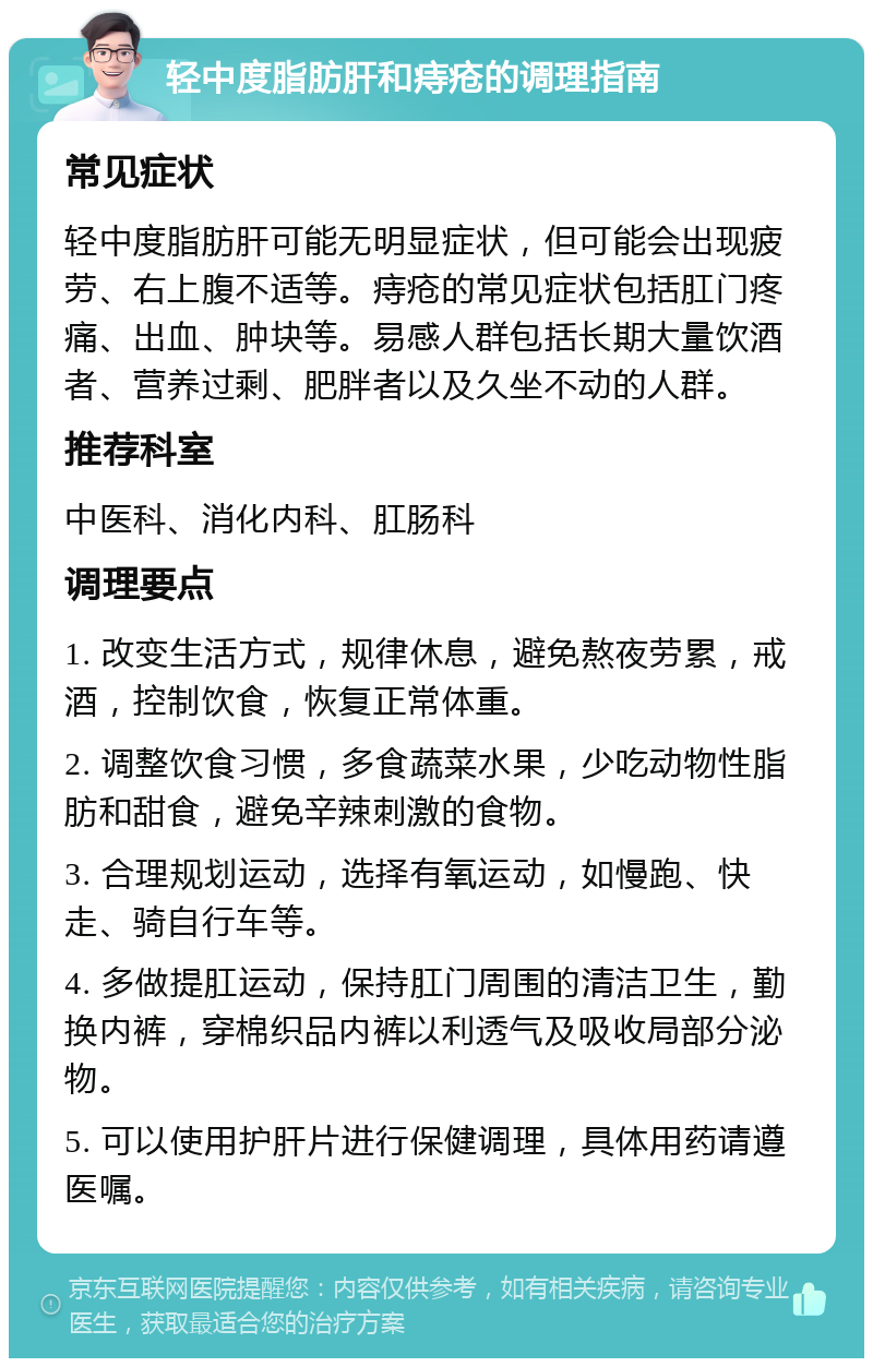 轻中度脂肪肝和痔疮的调理指南 常见症状 轻中度脂肪肝可能无明显症状，但可能会出现疲劳、右上腹不适等。痔疮的常见症状包括肛门疼痛、出血、肿块等。易感人群包括长期大量饮酒者、营养过剩、肥胖者以及久坐不动的人群。 推荐科室 中医科、消化内科、肛肠科 调理要点 1. 改变生活方式，规律休息，避免熬夜劳累，戒酒，控制饮食，恢复正常体重。 2. 调整饮食习惯，多食蔬菜水果，少吃动物性脂肪和甜食，避免辛辣刺激的食物。 3. 合理规划运动，选择有氧运动，如慢跑、快走、骑自行车等。 4. 多做提肛运动，保持肛门周围的清洁卫生，勤换内裤，穿棉织品内裤以利透气及吸收局部分泌物。 5. 可以使用护肝片进行保健调理，具体用药请遵医嘱。