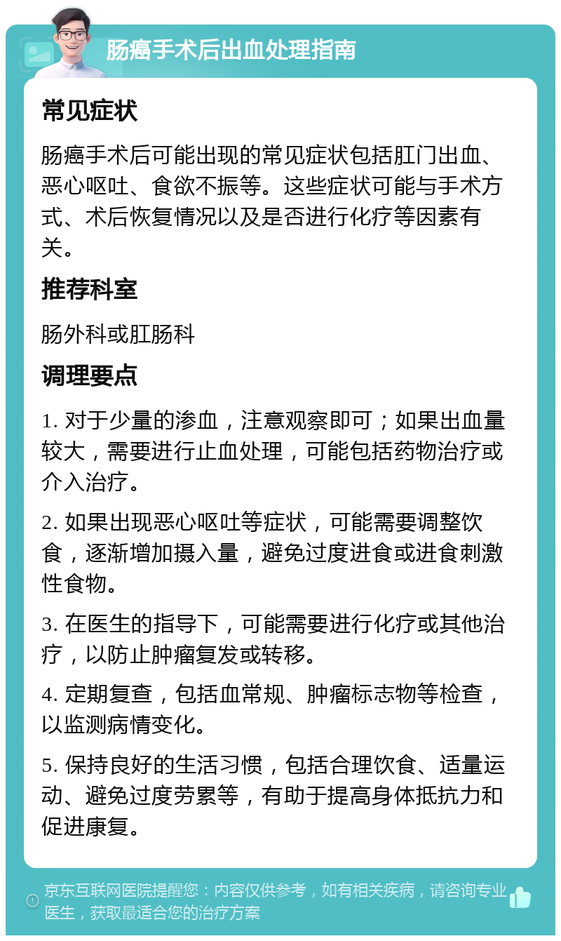 肠癌手术后出血处理指南 常见症状 肠癌手术后可能出现的常见症状包括肛门出血、恶心呕吐、食欲不振等。这些症状可能与手术方式、术后恢复情况以及是否进行化疗等因素有关。 推荐科室 肠外科或肛肠科 调理要点 1. 对于少量的渗血，注意观察即可；如果出血量较大，需要进行止血处理，可能包括药物治疗或介入治疗。 2. 如果出现恶心呕吐等症状，可能需要调整饮食，逐渐增加摄入量，避免过度进食或进食刺激性食物。 3. 在医生的指导下，可能需要进行化疗或其他治疗，以防止肿瘤复发或转移。 4. 定期复查，包括血常规、肿瘤标志物等检查，以监测病情变化。 5. 保持良好的生活习惯，包括合理饮食、适量运动、避免过度劳累等，有助于提高身体抵抗力和促进康复。