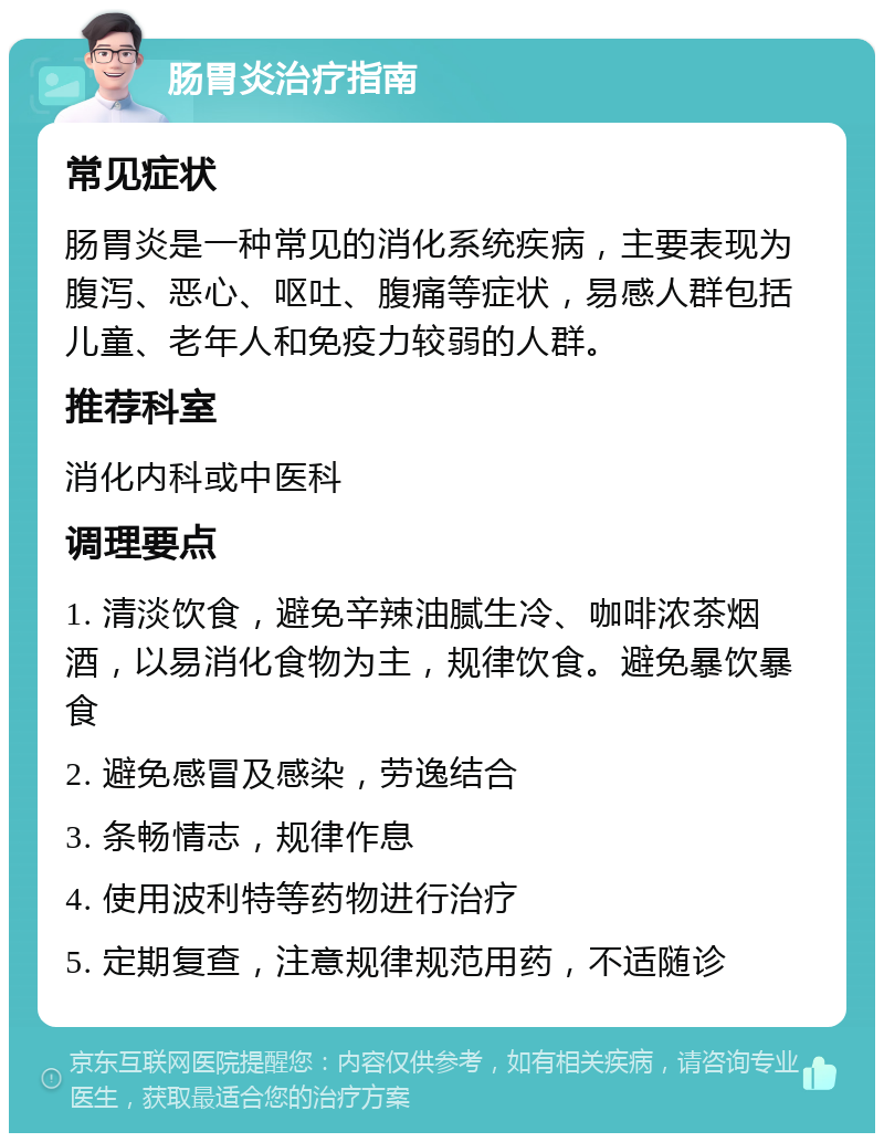 肠胃炎治疗指南 常见症状 肠胃炎是一种常见的消化系统疾病，主要表现为腹泻、恶心、呕吐、腹痛等症状，易感人群包括儿童、老年人和免疫力较弱的人群。 推荐科室 消化内科或中医科 调理要点 1. 清淡饮食，避免辛辣油腻生冷、咖啡浓茶烟酒，以易消化食物为主，规律饮食。避免暴饮暴食 2. 避免感冒及感染，劳逸结合 3. 条畅情志，规律作息 4. 使用波利特等药物进行治疗 5. 定期复查，注意规律规范用药，不适随诊