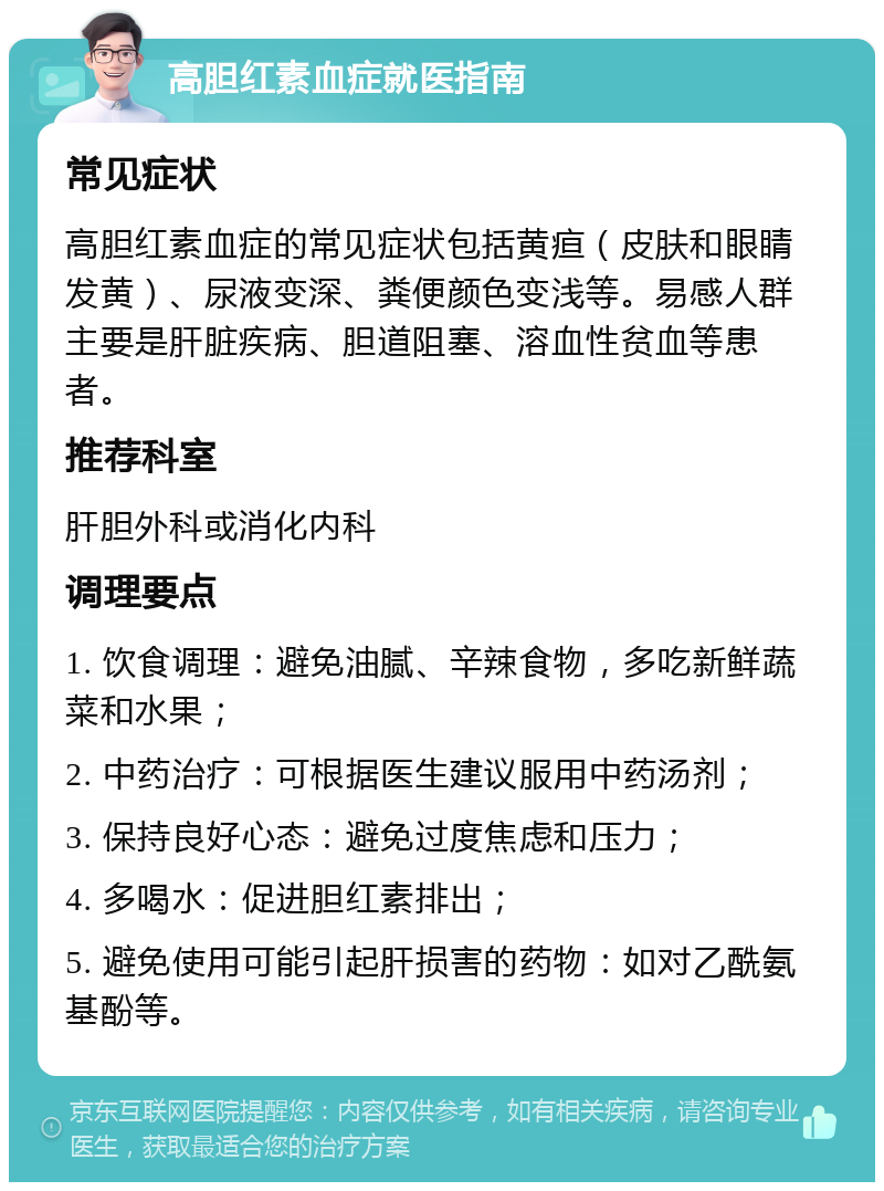 高胆红素血症就医指南 常见症状 高胆红素血症的常见症状包括黄疸（皮肤和眼睛发黄）、尿液变深、粪便颜色变浅等。易感人群主要是肝脏疾病、胆道阻塞、溶血性贫血等患者。 推荐科室 肝胆外科或消化内科 调理要点 1. 饮食调理：避免油腻、辛辣食物，多吃新鲜蔬菜和水果； 2. 中药治疗：可根据医生建议服用中药汤剂； 3. 保持良好心态：避免过度焦虑和压力； 4. 多喝水：促进胆红素排出； 5. 避免使用可能引起肝损害的药物：如对乙酰氨基酚等。