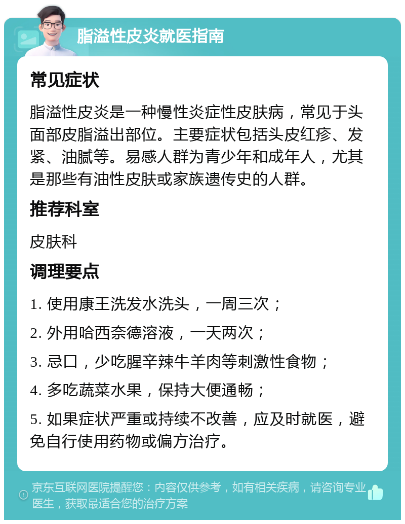 脂溢性皮炎就医指南 常见症状 脂溢性皮炎是一种慢性炎症性皮肤病，常见于头面部皮脂溢出部位。主要症状包括头皮红疹、发紧、油腻等。易感人群为青少年和成年人，尤其是那些有油性皮肤或家族遗传史的人群。 推荐科室 皮肤科 调理要点 1. 使用康王洗发水洗头，一周三次； 2. 外用哈西奈德溶液，一天两次； 3. 忌口，少吃腥辛辣牛羊肉等刺激性食物； 4. 多吃蔬菜水果，保持大便通畅； 5. 如果症状严重或持续不改善，应及时就医，避免自行使用药物或偏方治疗。