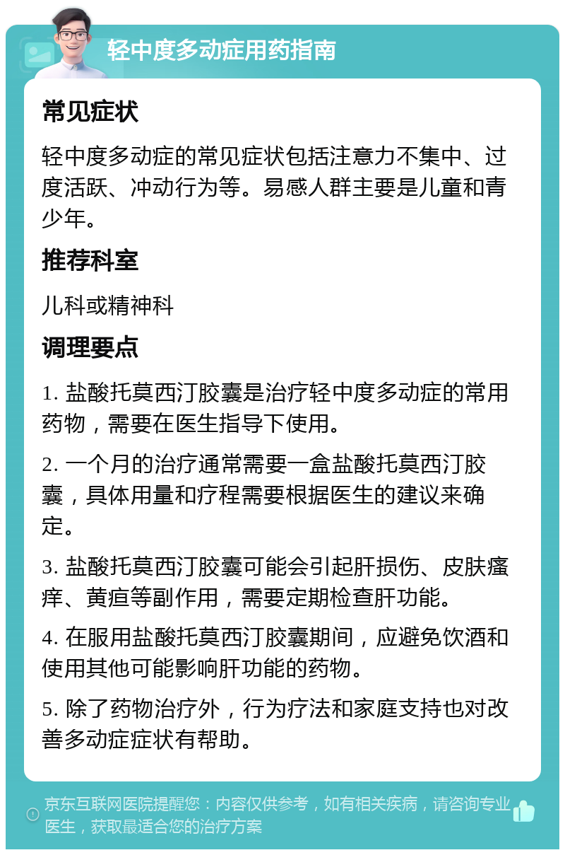 轻中度多动症用药指南 常见症状 轻中度多动症的常见症状包括注意力不集中、过度活跃、冲动行为等。易感人群主要是儿童和青少年。 推荐科室 儿科或精神科 调理要点 1. 盐酸托莫西汀胶囊是治疗轻中度多动症的常用药物，需要在医生指导下使用。 2. 一个月的治疗通常需要一盒盐酸托莫西汀胶囊，具体用量和疗程需要根据医生的建议来确定。 3. 盐酸托莫西汀胶囊可能会引起肝损伤、皮肤瘙痒、黄疸等副作用，需要定期检查肝功能。 4. 在服用盐酸托莫西汀胶囊期间，应避免饮酒和使用其他可能影响肝功能的药物。 5. 除了药物治疗外，行为疗法和家庭支持也对改善多动症症状有帮助。