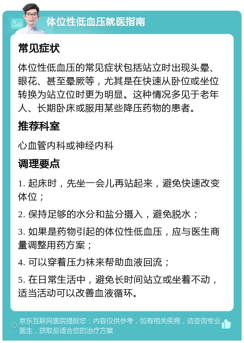 体位性低血压就医指南 常见症状 体位性低血压的常见症状包括站立时出现头晕、眼花、甚至晕厥等，尤其是在快速从卧位或坐位转换为站立位时更为明显。这种情况多见于老年人、长期卧床或服用某些降压药物的患者。 推荐科室 心血管内科或神经内科 调理要点 1. 起床时，先坐一会儿再站起来，避免快速改变体位； 2. 保持足够的水分和盐分摄入，避免脱水； 3. 如果是药物引起的体位性低血压，应与医生商量调整用药方案； 4. 可以穿着压力袜来帮助血液回流； 5. 在日常生活中，避免长时间站立或坐着不动，适当活动可以改善血液循环。