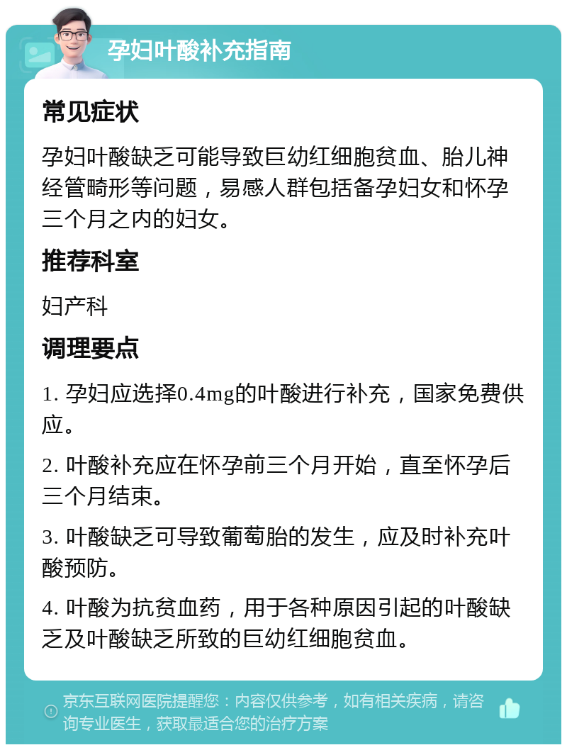 孕妇叶酸补充指南 常见症状 孕妇叶酸缺乏可能导致巨幼红细胞贫血、胎儿神经管畸形等问题，易感人群包括备孕妇女和怀孕三个月之内的妇女。 推荐科室 妇产科 调理要点 1. 孕妇应选择0.4mg的叶酸进行补充，国家免费供应。 2. 叶酸补充应在怀孕前三个月开始，直至怀孕后三个月结束。 3. 叶酸缺乏可导致葡萄胎的发生，应及时补充叶酸预防。 4. 叶酸为抗贫血药，用于各种原因引起的叶酸缺乏及叶酸缺乏所致的巨幼红细胞贫血。