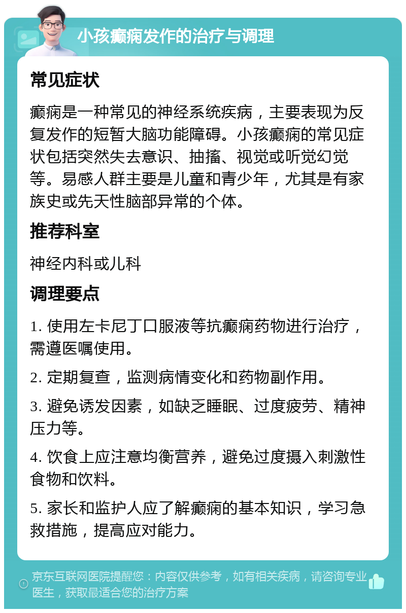 小孩癫痫发作的治疗与调理 常见症状 癫痫是一种常见的神经系统疾病，主要表现为反复发作的短暂大脑功能障碍。小孩癫痫的常见症状包括突然失去意识、抽搐、视觉或听觉幻觉等。易感人群主要是儿童和青少年，尤其是有家族史或先天性脑部异常的个体。 推荐科室 神经内科或儿科 调理要点 1. 使用左卡尼丁口服液等抗癫痫药物进行治疗，需遵医嘱使用。 2. 定期复查，监测病情变化和药物副作用。 3. 避免诱发因素，如缺乏睡眠、过度疲劳、精神压力等。 4. 饮食上应注意均衡营养，避免过度摄入刺激性食物和饮料。 5. 家长和监护人应了解癫痫的基本知识，学习急救措施，提高应对能力。