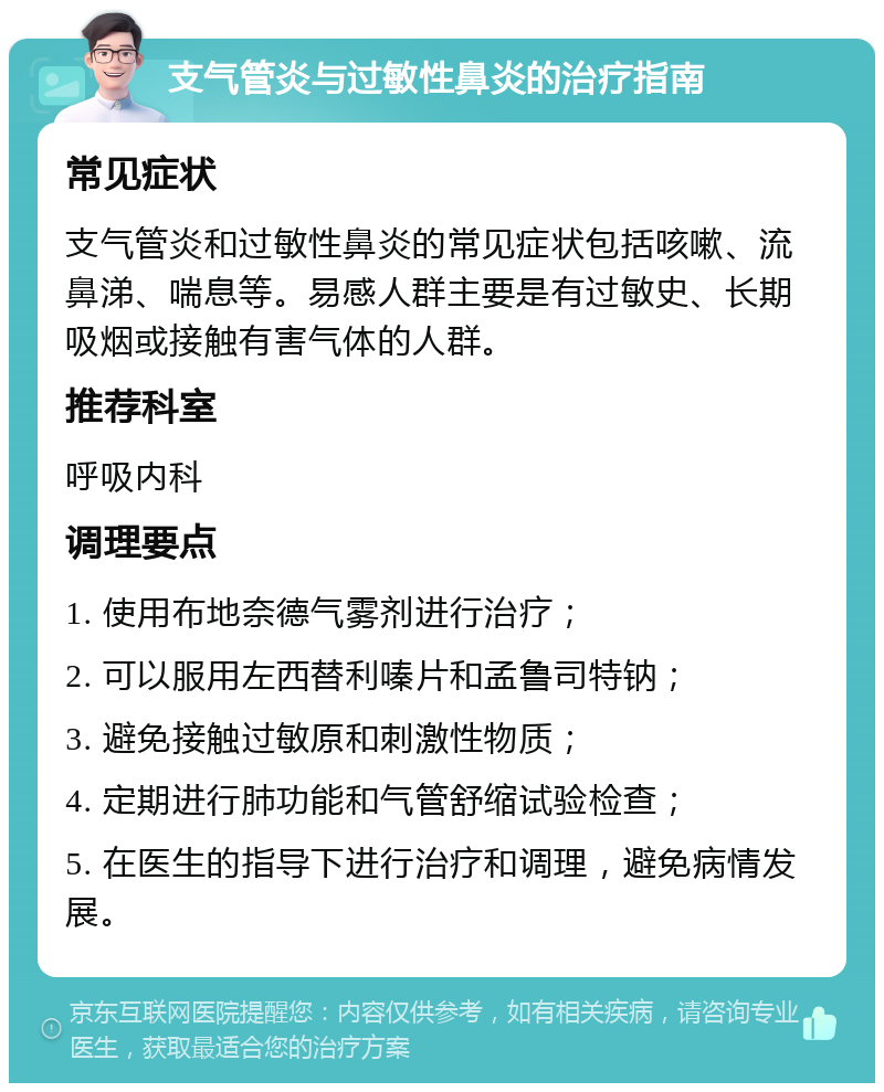 支气管炎与过敏性鼻炎的治疗指南 常见症状 支气管炎和过敏性鼻炎的常见症状包括咳嗽、流鼻涕、喘息等。易感人群主要是有过敏史、长期吸烟或接触有害气体的人群。 推荐科室 呼吸内科 调理要点 1. 使用布地奈德气雾剂进行治疗； 2. 可以服用左西替利嗪片和孟鲁司特钠； 3. 避免接触过敏原和刺激性物质； 4. 定期进行肺功能和气管舒缩试验检查； 5. 在医生的指导下进行治疗和调理，避免病情发展。