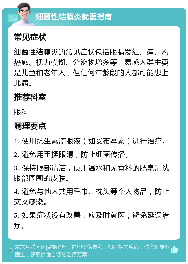 细菌性结膜炎就医指南 常见症状 细菌性结膜炎的常见症状包括眼睛发红、痒、灼热感、视力模糊、分泌物增多等。易感人群主要是儿童和老年人，但任何年龄段的人都可能患上此病。 推荐科室 眼科 调理要点 1. 使用抗生素滴眼液（如妥布霉素）进行治疗。 2. 避免用手揉眼睛，防止细菌传播。 3. 保持眼部清洁，使用温水和无香料的肥皂清洗眼部周围的皮肤。 4. 避免与他人共用毛巾、枕头等个人物品，防止交叉感染。 5. 如果症状没有改善，应及时就医，避免延误治疗。