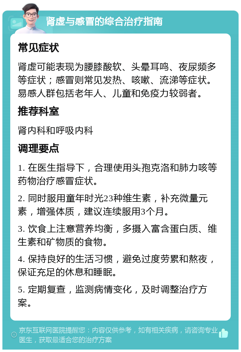 肾虚与感冒的综合治疗指南 常见症状 肾虚可能表现为腰膝酸软、头晕耳鸣、夜尿频多等症状；感冒则常见发热、咳嗽、流涕等症状。易感人群包括老年人、儿童和免疫力较弱者。 推荐科室 肾内科和呼吸内科 调理要点 1. 在医生指导下，合理使用头孢克洛和肺力咳等药物治疗感冒症状。 2. 同时服用童年时光23种维生素，补充微量元素，增强体质，建议连续服用3个月。 3. 饮食上注意营养均衡，多摄入富含蛋白质、维生素和矿物质的食物。 4. 保持良好的生活习惯，避免过度劳累和熬夜，保证充足的休息和睡眠。 5. 定期复查，监测病情变化，及时调整治疗方案。