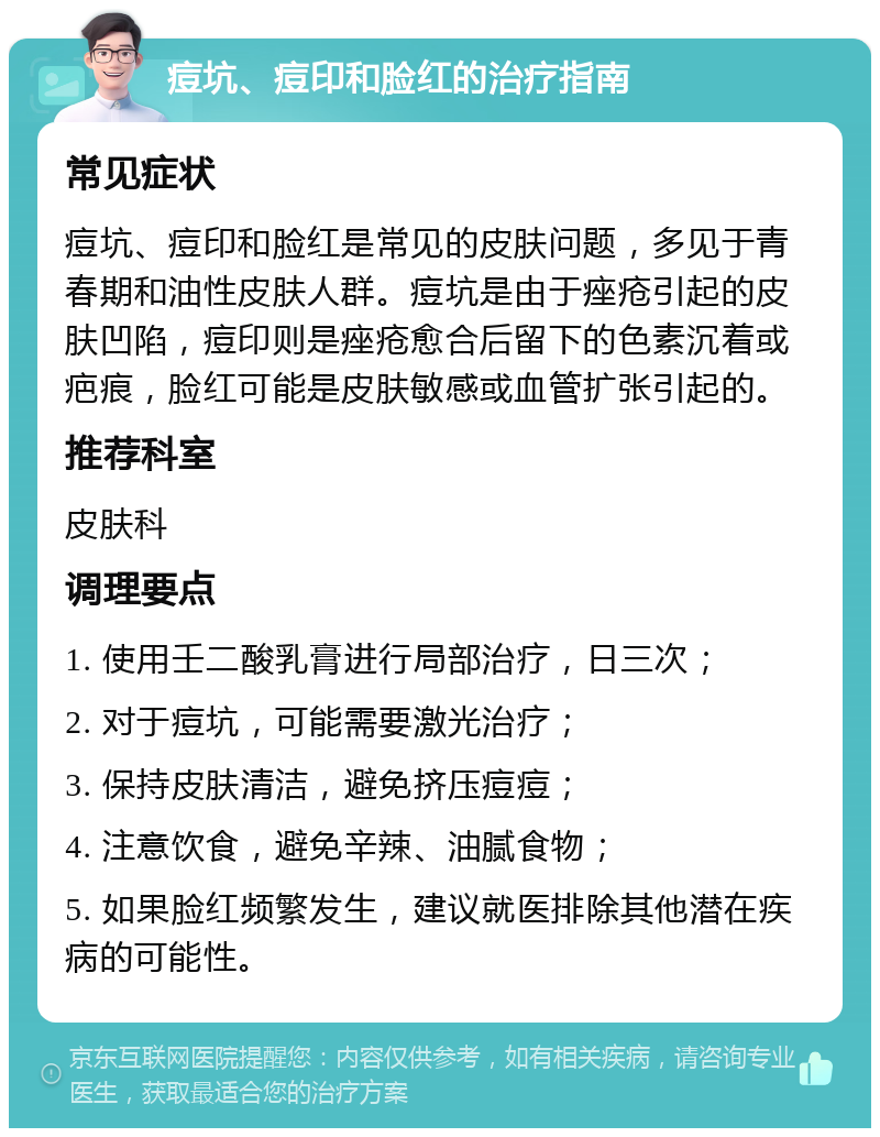 痘坑、痘印和脸红的治疗指南 常见症状 痘坑、痘印和脸红是常见的皮肤问题，多见于青春期和油性皮肤人群。痘坑是由于痤疮引起的皮肤凹陷，痘印则是痤疮愈合后留下的色素沉着或疤痕，脸红可能是皮肤敏感或血管扩张引起的。 推荐科室 皮肤科 调理要点 1. 使用壬二酸乳膏进行局部治疗，日三次； 2. 对于痘坑，可能需要激光治疗； 3. 保持皮肤清洁，避免挤压痘痘； 4. 注意饮食，避免辛辣、油腻食物； 5. 如果脸红频繁发生，建议就医排除其他潜在疾病的可能性。