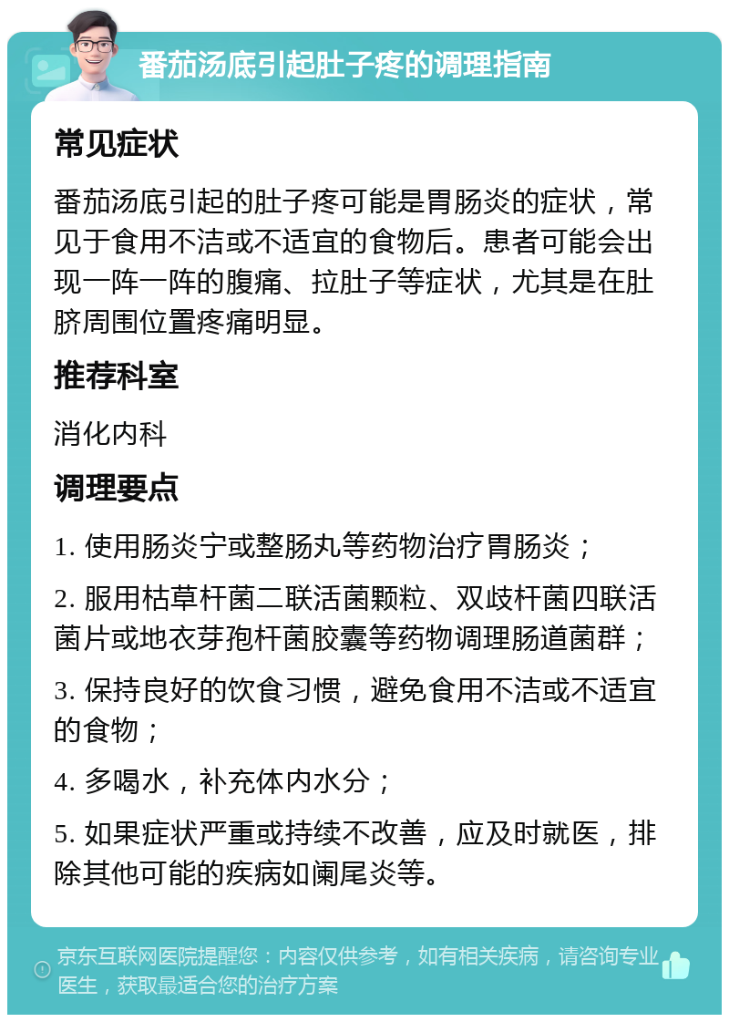 番茄汤底引起肚子疼的调理指南 常见症状 番茄汤底引起的肚子疼可能是胃肠炎的症状，常见于食用不洁或不适宜的食物后。患者可能会出现一阵一阵的腹痛、拉肚子等症状，尤其是在肚脐周围位置疼痛明显。 推荐科室 消化内科 调理要点 1. 使用肠炎宁或整肠丸等药物治疗胃肠炎； 2. 服用枯草杆菌二联活菌颗粒、双歧杆菌四联活菌片或地衣芽孢杆菌胶囊等药物调理肠道菌群； 3. 保持良好的饮食习惯，避免食用不洁或不适宜的食物； 4. 多喝水，补充体内水分； 5. 如果症状严重或持续不改善，应及时就医，排除其他可能的疾病如阑尾炎等。