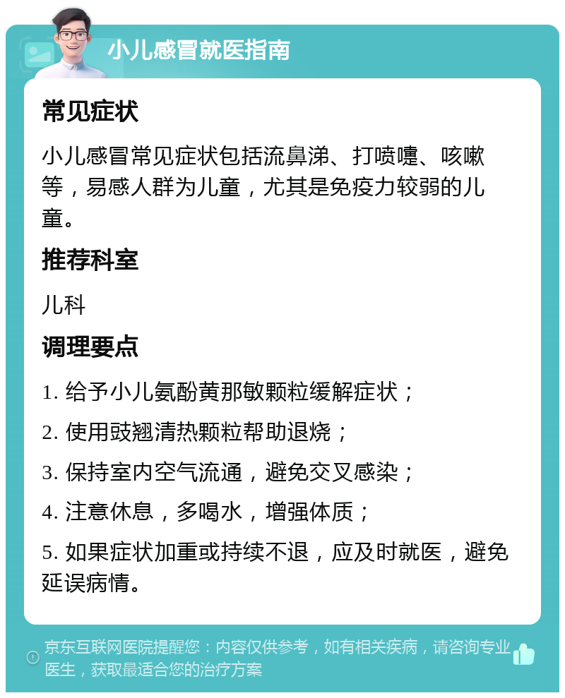 小儿感冒就医指南 常见症状 小儿感冒常见症状包括流鼻涕、打喷嚏、咳嗽等，易感人群为儿童，尤其是免疫力较弱的儿童。 推荐科室 儿科 调理要点 1. 给予小儿氨酚黄那敏颗粒缓解症状； 2. 使用豉翘清热颗粒帮助退烧； 3. 保持室内空气流通，避免交叉感染； 4. 注意休息，多喝水，增强体质； 5. 如果症状加重或持续不退，应及时就医，避免延误病情。