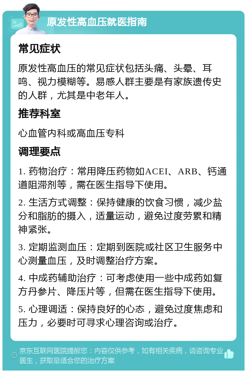 原发性高血压就医指南 常见症状 原发性高血压的常见症状包括头痛、头晕、耳鸣、视力模糊等。易感人群主要是有家族遗传史的人群，尤其是中老年人。 推荐科室 心血管内科或高血压专科 调理要点 1. 药物治疗：常用降压药物如ACEI、ARB、钙通道阻滞剂等，需在医生指导下使用。 2. 生活方式调整：保持健康的饮食习惯，减少盐分和脂肪的摄入，适量运动，避免过度劳累和精神紧张。 3. 定期监测血压：定期到医院或社区卫生服务中心测量血压，及时调整治疗方案。 4. 中成药辅助治疗：可考虑使用一些中成药如复方丹参片、降压片等，但需在医生指导下使用。 5. 心理调适：保持良好的心态，避免过度焦虑和压力，必要时可寻求心理咨询或治疗。