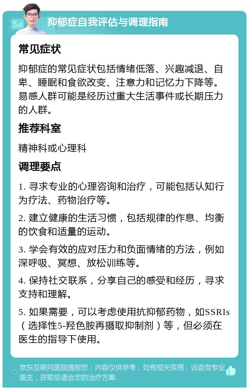 抑郁症自我评估与调理指南 常见症状 抑郁症的常见症状包括情绪低落、兴趣减退、自卑、睡眠和食欲改变、注意力和记忆力下降等。易感人群可能是经历过重大生活事件或长期压力的人群。 推荐科室 精神科或心理科 调理要点 1. 寻求专业的心理咨询和治疗，可能包括认知行为疗法、药物治疗等。 2. 建立健康的生活习惯，包括规律的作息、均衡的饮食和适量的运动。 3. 学会有效的应对压力和负面情绪的方法，例如深呼吸、冥想、放松训练等。 4. 保持社交联系，分享自己的感受和经历，寻求支持和理解。 5. 如果需要，可以考虑使用抗抑郁药物，如SSRIs（选择性5-羟色胺再摄取抑制剂）等，但必须在医生的指导下使用。