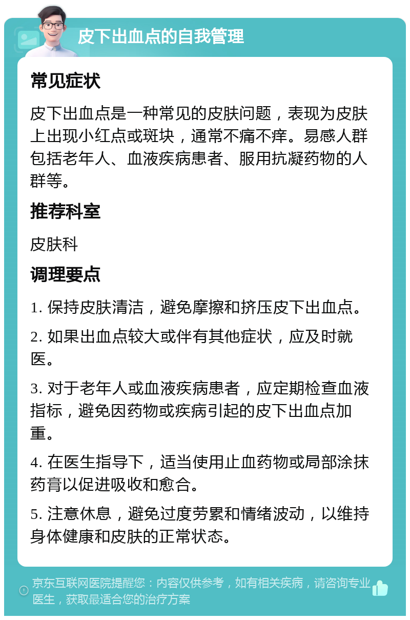 皮下出血点的自我管理 常见症状 皮下出血点是一种常见的皮肤问题，表现为皮肤上出现小红点或斑块，通常不痛不痒。易感人群包括老年人、血液疾病患者、服用抗凝药物的人群等。 推荐科室 皮肤科 调理要点 1. 保持皮肤清洁，避免摩擦和挤压皮下出血点。 2. 如果出血点较大或伴有其他症状，应及时就医。 3. 对于老年人或血液疾病患者，应定期检查血液指标，避免因药物或疾病引起的皮下出血点加重。 4. 在医生指导下，适当使用止血药物或局部涂抹药膏以促进吸收和愈合。 5. 注意休息，避免过度劳累和情绪波动，以维持身体健康和皮肤的正常状态。