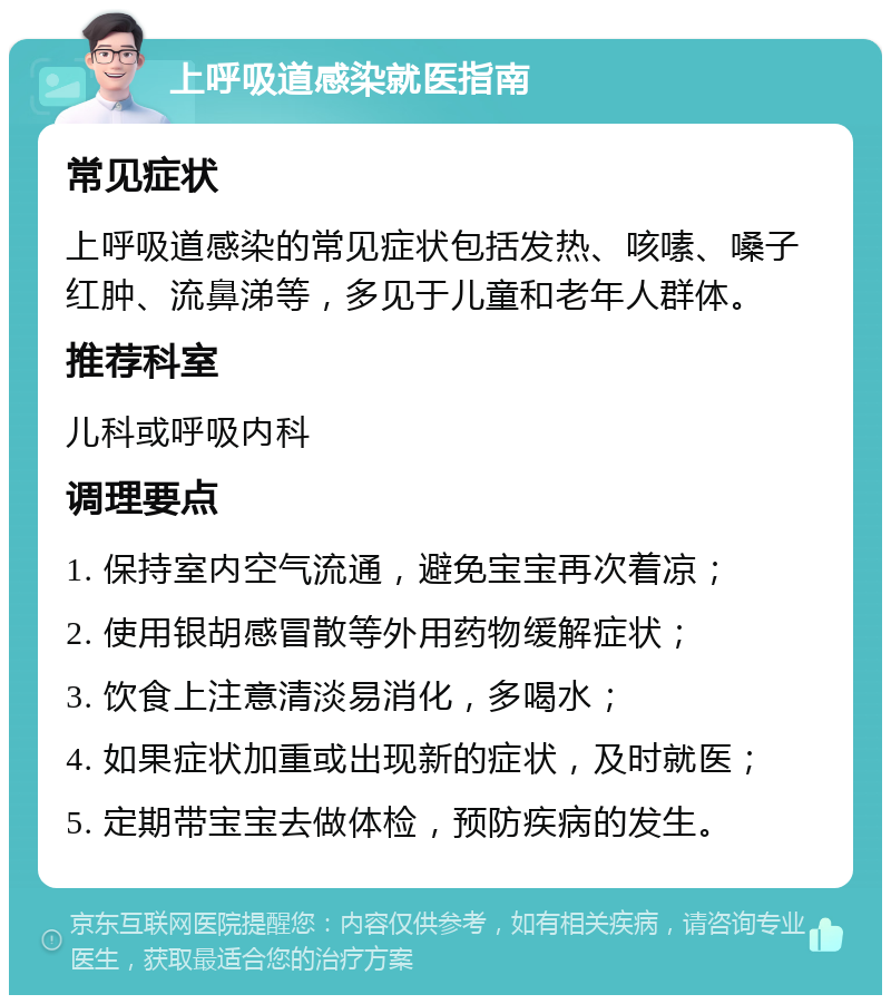 上呼吸道感染就医指南 常见症状 上呼吸道感染的常见症状包括发热、咳嗉、嗓子红肿、流鼻涕等，多见于儿童和老年人群体。 推荐科室 儿科或呼吸内科 调理要点 1. 保持室内空气流通，避免宝宝再次着凉； 2. 使用银胡感冒散等外用药物缓解症状； 3. 饮食上注意清淡易消化，多喝水； 4. 如果症状加重或出现新的症状，及时就医； 5. 定期带宝宝去做体检，预防疾病的发生。