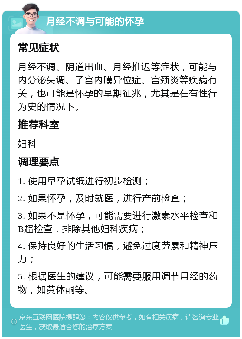 月经不调与可能的怀孕 常见症状 月经不调、阴道出血、月经推迟等症状，可能与内分泌失调、子宫内膜异位症、宫颈炎等疾病有关，也可能是怀孕的早期征兆，尤其是在有性行为史的情况下。 推荐科室 妇科 调理要点 1. 使用早孕试纸进行初步检测； 2. 如果怀孕，及时就医，进行产前检查； 3. 如果不是怀孕，可能需要进行激素水平检查和B超检查，排除其他妇科疾病； 4. 保持良好的生活习惯，避免过度劳累和精神压力； 5. 根据医生的建议，可能需要服用调节月经的药物，如黄体酮等。