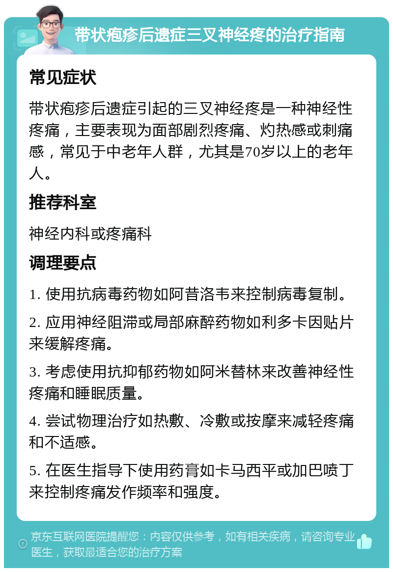 带状疱疹后遗症三叉神经疼的治疗指南 常见症状 带状疱疹后遗症引起的三叉神经疼是一种神经性疼痛，主要表现为面部剧烈疼痛、灼热感或刺痛感，常见于中老年人群，尤其是70岁以上的老年人。 推荐科室 神经内科或疼痛科 调理要点 1. 使用抗病毒药物如阿昔洛韦来控制病毒复制。 2. 应用神经阻滞或局部麻醉药物如利多卡因贴片来缓解疼痛。 3. 考虑使用抗抑郁药物如阿米替林来改善神经性疼痛和睡眠质量。 4. 尝试物理治疗如热敷、冷敷或按摩来减轻疼痛和不适感。 5. 在医生指导下使用药膏如卡马西平或加巴喷丁来控制疼痛发作频率和强度。