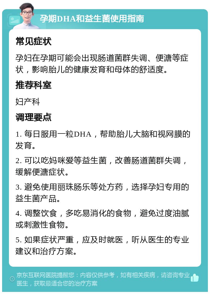 孕期DHA和益生菌使用指南 常见症状 孕妇在孕期可能会出现肠道菌群失调、便溏等症状，影响胎儿的健康发育和母体的舒适度。 推荐科室 妇产科 调理要点 1. 每日服用一粒DHA，帮助胎儿大脑和视网膜的发育。 2. 可以吃妈咪爱等益生菌，改善肠道菌群失调，缓解便溏症状。 3. 避免使用丽珠肠乐等处方药，选择孕妇专用的益生菌产品。 4. 调整饮食，多吃易消化的食物，避免过度油腻或刺激性食物。 5. 如果症状严重，应及时就医，听从医生的专业建议和治疗方案。