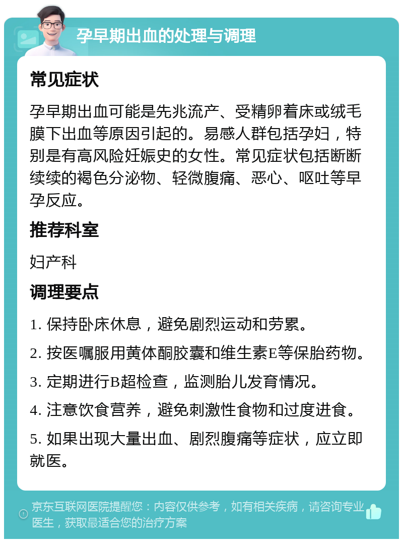 孕早期出血的处理与调理 常见症状 孕早期出血可能是先兆流产、受精卵着床或绒毛膜下出血等原因引起的。易感人群包括孕妇，特别是有高风险妊娠史的女性。常见症状包括断断续续的褐色分泌物、轻微腹痛、恶心、呕吐等早孕反应。 推荐科室 妇产科 调理要点 1. 保持卧床休息，避免剧烈运动和劳累。 2. 按医嘱服用黄体酮胶囊和维生素E等保胎药物。 3. 定期进行B超检查，监测胎儿发育情况。 4. 注意饮食营养，避免刺激性食物和过度进食。 5. 如果出现大量出血、剧烈腹痛等症状，应立即就医。