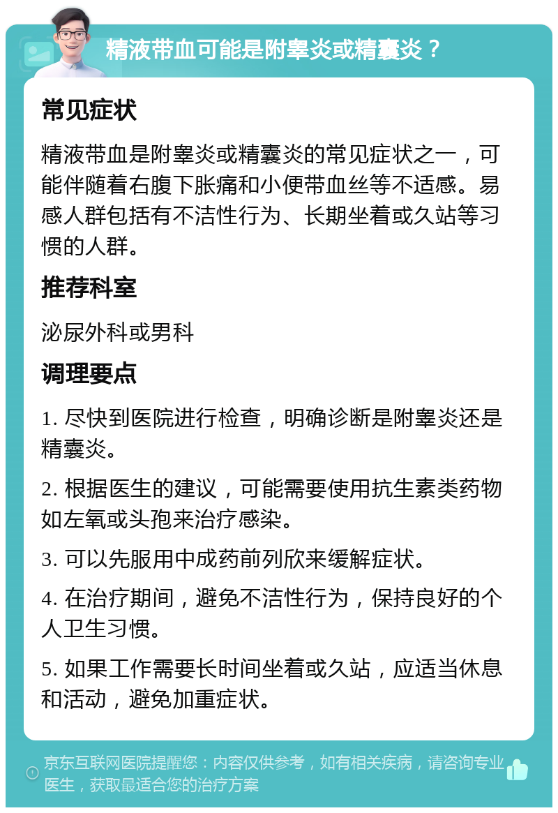 精液带血可能是附睾炎或精囊炎？ 常见症状 精液带血是附睾炎或精囊炎的常见症状之一，可能伴随着右腹下胀痛和小便带血丝等不适感。易感人群包括有不洁性行为、长期坐着或久站等习惯的人群。 推荐科室 泌尿外科或男科 调理要点 1. 尽快到医院进行检查，明确诊断是附睾炎还是精囊炎。 2. 根据医生的建议，可能需要使用抗生素类药物如左氧或头孢来治疗感染。 3. 可以先服用中成药前列欣来缓解症状。 4. 在治疗期间，避免不洁性行为，保持良好的个人卫生习惯。 5. 如果工作需要长时间坐着或久站，应适当休息和活动，避免加重症状。