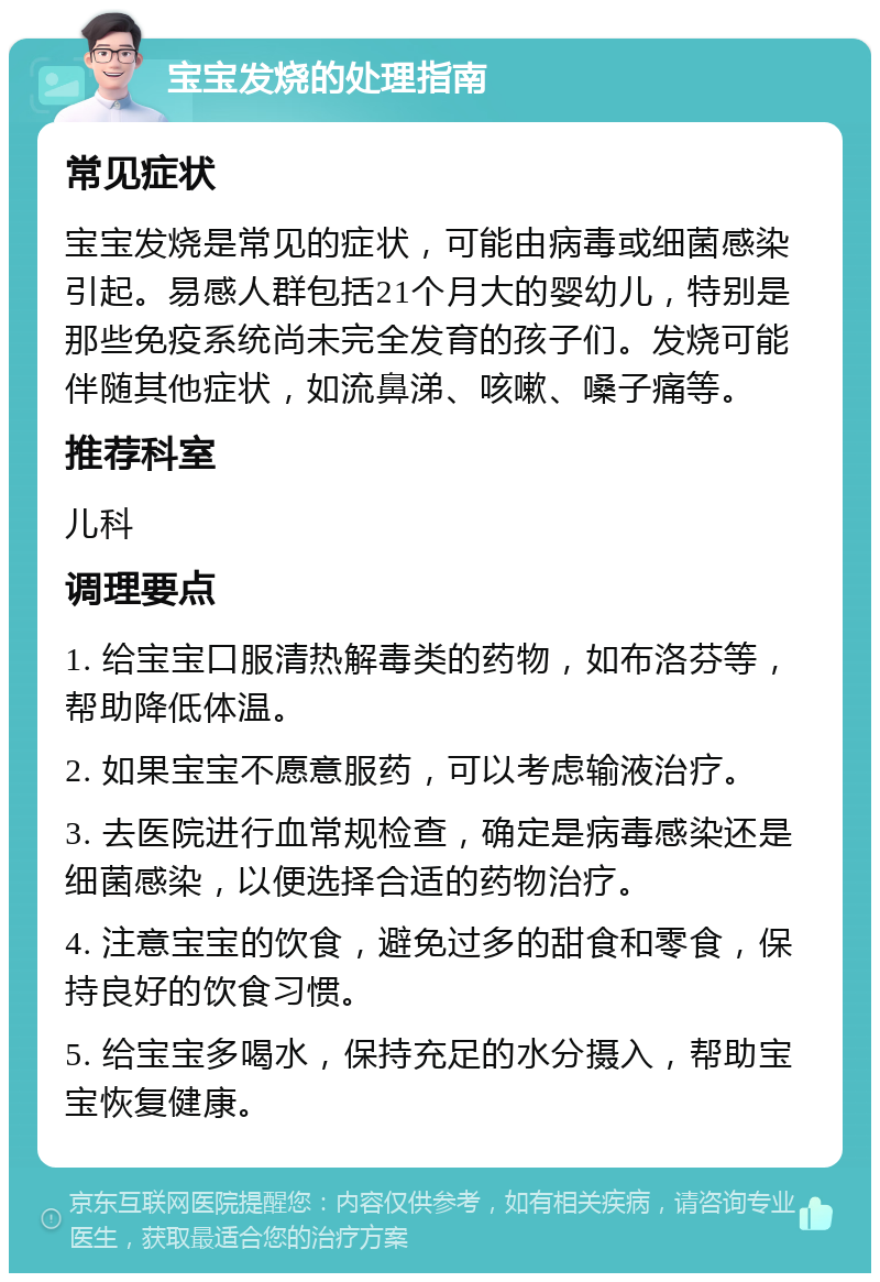 宝宝发烧的处理指南 常见症状 宝宝发烧是常见的症状，可能由病毒或细菌感染引起。易感人群包括21个月大的婴幼儿，特别是那些免疫系统尚未完全发育的孩子们。发烧可能伴随其他症状，如流鼻涕、咳嗽、嗓子痛等。 推荐科室 儿科 调理要点 1. 给宝宝口服清热解毒类的药物，如布洛芬等，帮助降低体温。 2. 如果宝宝不愿意服药，可以考虑输液治疗。 3. 去医院进行血常规检查，确定是病毒感染还是细菌感染，以便选择合适的药物治疗。 4. 注意宝宝的饮食，避免过多的甜食和零食，保持良好的饮食习惯。 5. 给宝宝多喝水，保持充足的水分摄入，帮助宝宝恢复健康。