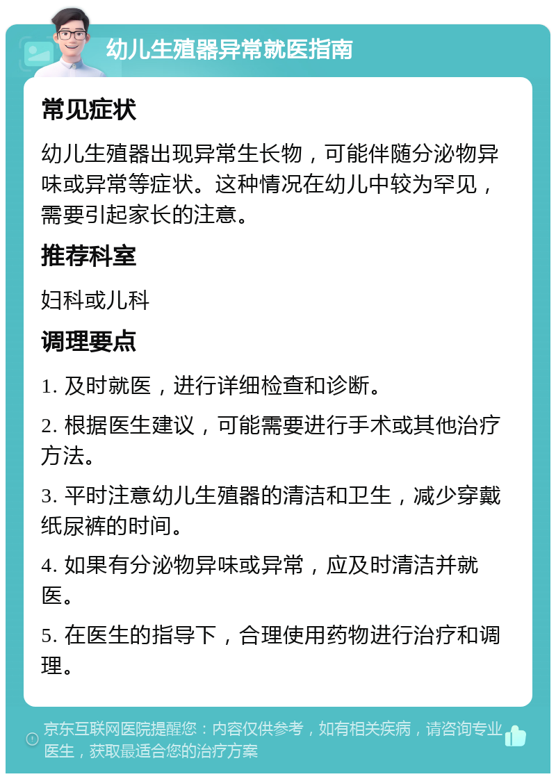 幼儿生殖器异常就医指南 常见症状 幼儿生殖器出现异常生长物，可能伴随分泌物异味或异常等症状。这种情况在幼儿中较为罕见，需要引起家长的注意。 推荐科室 妇科或儿科 调理要点 1. 及时就医，进行详细检查和诊断。 2. 根据医生建议，可能需要进行手术或其他治疗方法。 3. 平时注意幼儿生殖器的清洁和卫生，减少穿戴纸尿裤的时间。 4. 如果有分泌物异味或异常，应及时清洁并就医。 5. 在医生的指导下，合理使用药物进行治疗和调理。