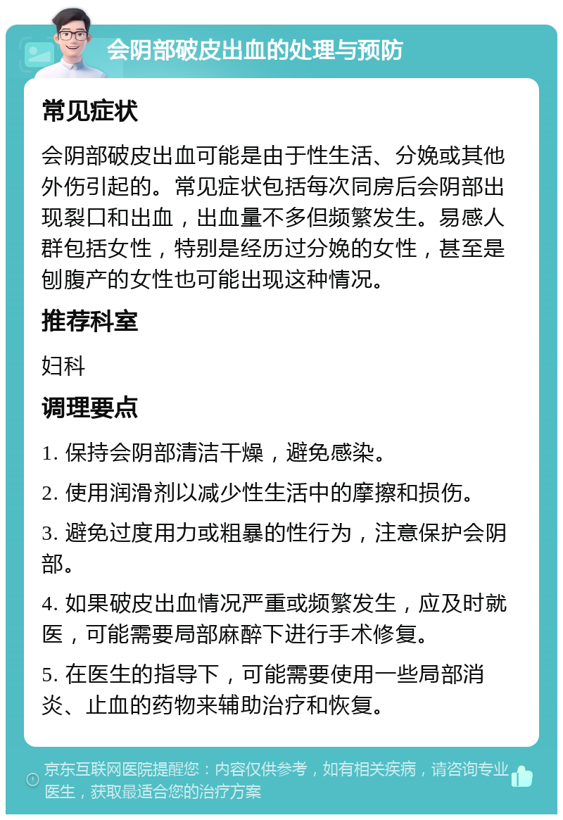 会阴部破皮出血的处理与预防 常见症状 会阴部破皮出血可能是由于性生活、分娩或其他外伤引起的。常见症状包括每次同房后会阴部出现裂口和出血，出血量不多但频繁发生。易感人群包括女性，特别是经历过分娩的女性，甚至是刨腹产的女性也可能出现这种情况。 推荐科室 妇科 调理要点 1. 保持会阴部清洁干燥，避免感染。 2. 使用润滑剂以减少性生活中的摩擦和损伤。 3. 避免过度用力或粗暴的性行为，注意保护会阴部。 4. 如果破皮出血情况严重或频繁发生，应及时就医，可能需要局部麻醉下进行手术修复。 5. 在医生的指导下，可能需要使用一些局部消炎、止血的药物来辅助治疗和恢复。