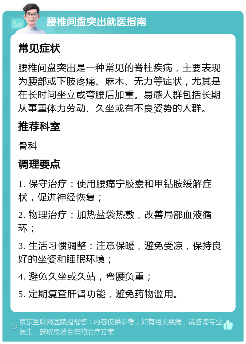 腰椎间盘突出就医指南 常见症状 腰椎间盘突出是一种常见的脊柱疾病，主要表现为腰部或下肢疼痛、麻木、无力等症状，尤其是在长时间坐立或弯腰后加重。易感人群包括长期从事重体力劳动、久坐或有不良姿势的人群。 推荐科室 骨科 调理要点 1. 保守治疗：使用腰痛宁胶囊和甲钴胺缓解症状，促进神经恢复； 2. 物理治疗：加热盐袋热敷，改善局部血液循环； 3. 生活习惯调整：注意保暖，避免受凉，保持良好的坐姿和睡眠环境； 4. 避免久坐或久站，弯腰负重； 5. 定期复查肝肾功能，避免药物滥用。