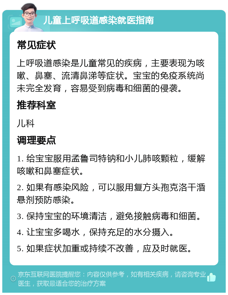 儿童上呼吸道感染就医指南 常见症状 上呼吸道感染是儿童常见的疾病，主要表现为咳嗽、鼻塞、流清鼻涕等症状。宝宝的免疫系统尚未完全发育，容易受到病毒和细菌的侵袭。 推荐科室 儿科 调理要点 1. 给宝宝服用孟鲁司特钠和小儿肺咳颗粒，缓解咳嗽和鼻塞症状。 2. 如果有感染风险，可以服用复方头孢克洛干涽悬剂预防感染。 3. 保持宝宝的环境清洁，避免接触病毒和细菌。 4. 让宝宝多喝水，保持充足的水分摄入。 5. 如果症状加重或持续不改善，应及时就医。