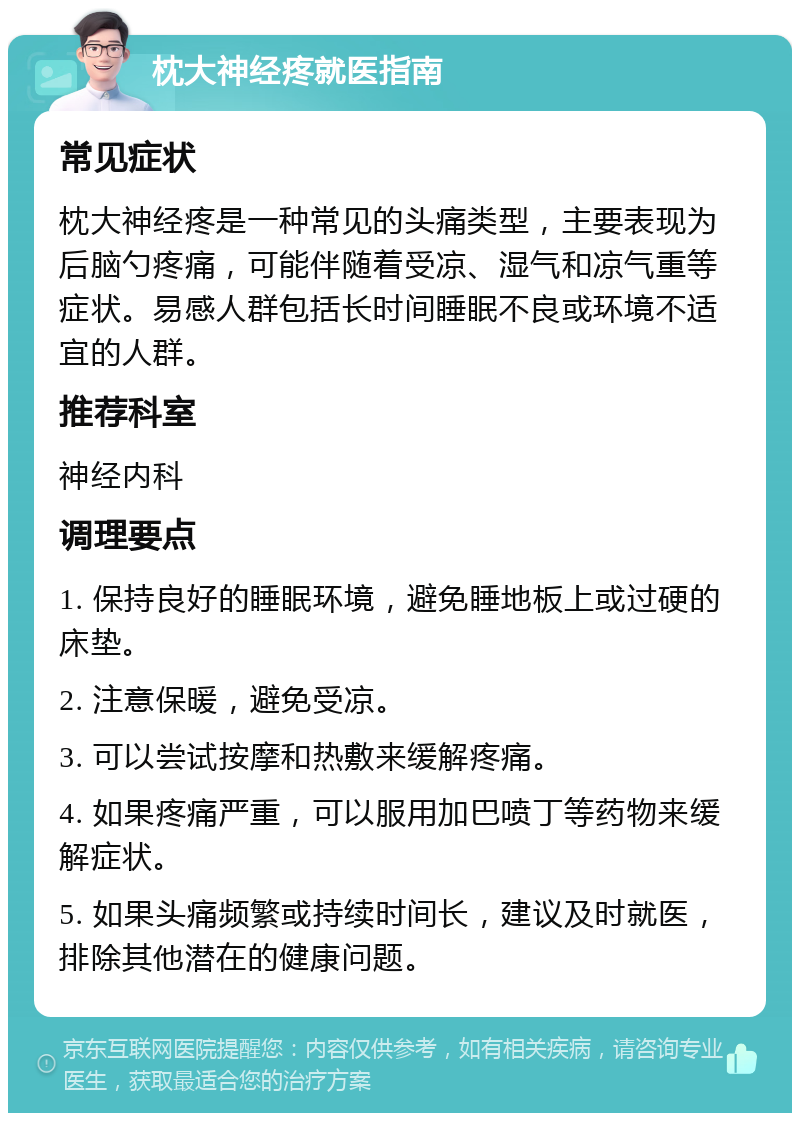 枕大神经疼就医指南 常见症状 枕大神经疼是一种常见的头痛类型，主要表现为后脑勺疼痛，可能伴随着受凉、湿气和凉气重等症状。易感人群包括长时间睡眠不良或环境不适宜的人群。 推荐科室 神经内科 调理要点 1. 保持良好的睡眠环境，避免睡地板上或过硬的床垫。 2. 注意保暖，避免受凉。 3. 可以尝试按摩和热敷来缓解疼痛。 4. 如果疼痛严重，可以服用加巴喷丁等药物来缓解症状。 5. 如果头痛频繁或持续时间长，建议及时就医，排除其他潜在的健康问题。