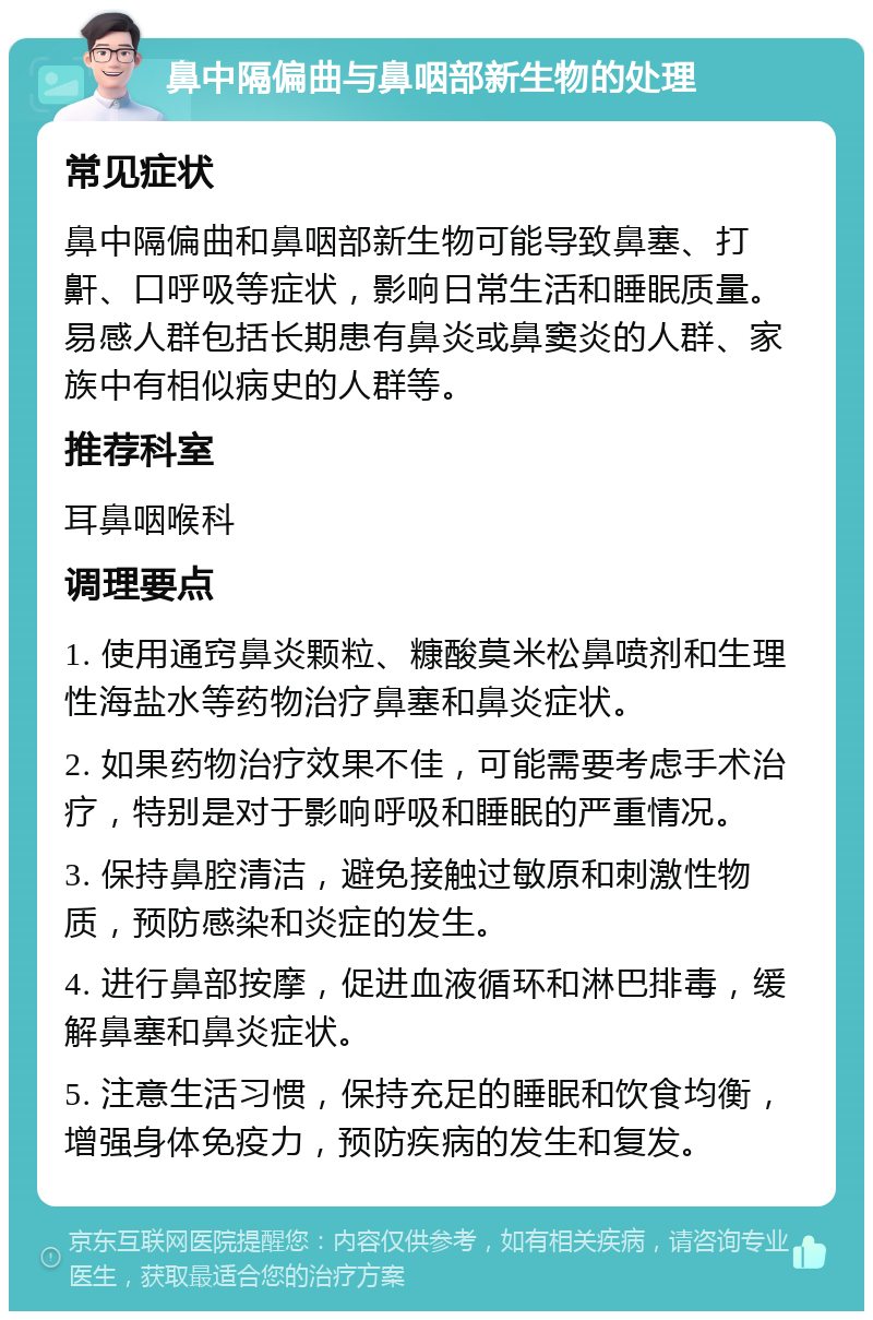 鼻中隔偏曲与鼻咽部新生物的处理 常见症状 鼻中隔偏曲和鼻咽部新生物可能导致鼻塞、打鼾、口呼吸等症状，影响日常生活和睡眠质量。易感人群包括长期患有鼻炎或鼻窦炎的人群、家族中有相似病史的人群等。 推荐科室 耳鼻咽喉科 调理要点 1. 使用通窍鼻炎颗粒、糠酸莫米松鼻喷剂和生理性海盐水等药物治疗鼻塞和鼻炎症状。 2. 如果药物治疗效果不佳，可能需要考虑手术治疗，特别是对于影响呼吸和睡眠的严重情况。 3. 保持鼻腔清洁，避免接触过敏原和刺激性物质，预防感染和炎症的发生。 4. 进行鼻部按摩，促进血液循环和淋巴排毒，缓解鼻塞和鼻炎症状。 5. 注意生活习惯，保持充足的睡眠和饮食均衡，增强身体免疫力，预防疾病的发生和复发。