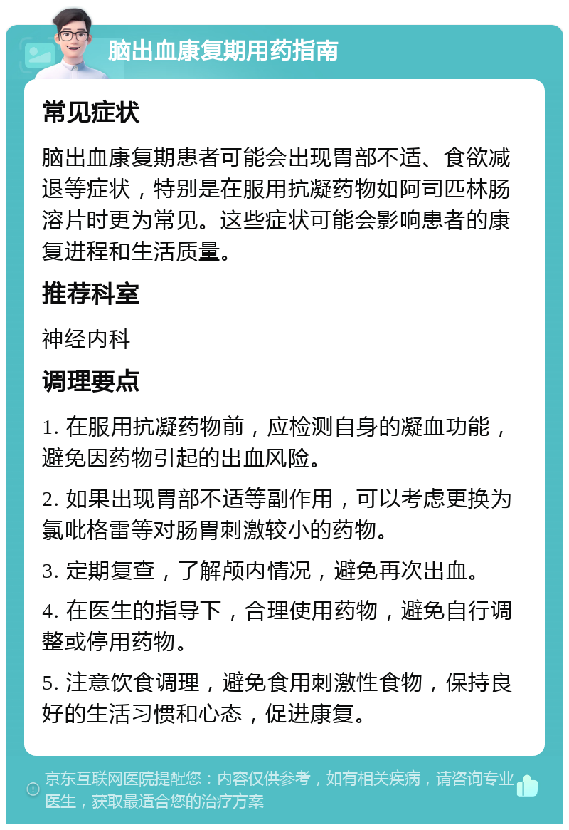 脑出血康复期用药指南 常见症状 脑出血康复期患者可能会出现胃部不适、食欲减退等症状，特别是在服用抗凝药物如阿司匹林肠溶片时更为常见。这些症状可能会影响患者的康复进程和生活质量。 推荐科室 神经内科 调理要点 1. 在服用抗凝药物前，应检测自身的凝血功能，避免因药物引起的出血风险。 2. 如果出现胃部不适等副作用，可以考虑更换为氯吡格雷等对肠胃刺激较小的药物。 3. 定期复查，了解颅内情况，避免再次出血。 4. 在医生的指导下，合理使用药物，避免自行调整或停用药物。 5. 注意饮食调理，避免食用刺激性食物，保持良好的生活习惯和心态，促进康复。