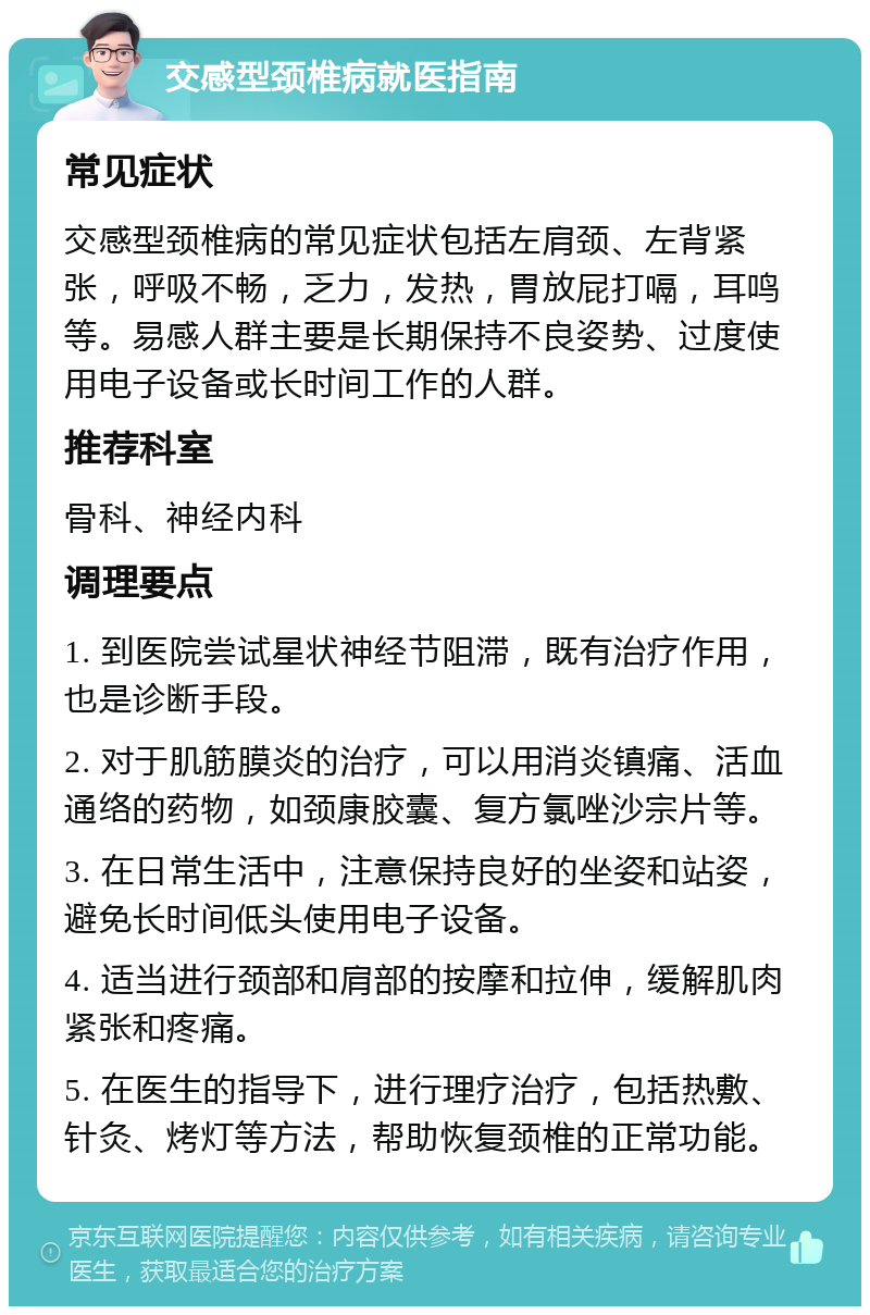 交感型颈椎病就医指南 常见症状 交感型颈椎病的常见症状包括左肩颈、左背紧张，呼吸不畅，乏力，发热，胃放屁打嗝，耳鸣等。易感人群主要是长期保持不良姿势、过度使用电子设备或长时间工作的人群。 推荐科室 骨科、神经内科 调理要点 1. 到医院尝试星状神经节阻滞，既有治疗作用，也是诊断手段。 2. 对于肌筋膜炎的治疗，可以用消炎镇痛、活血通络的药物，如颈康胶囊、复方氯唑沙宗片等。 3. 在日常生活中，注意保持良好的坐姿和站姿，避免长时间低头使用电子设备。 4. 适当进行颈部和肩部的按摩和拉伸，缓解肌肉紧张和疼痛。 5. 在医生的指导下，进行理疗治疗，包括热敷、针灸、烤灯等方法，帮助恢复颈椎的正常功能。