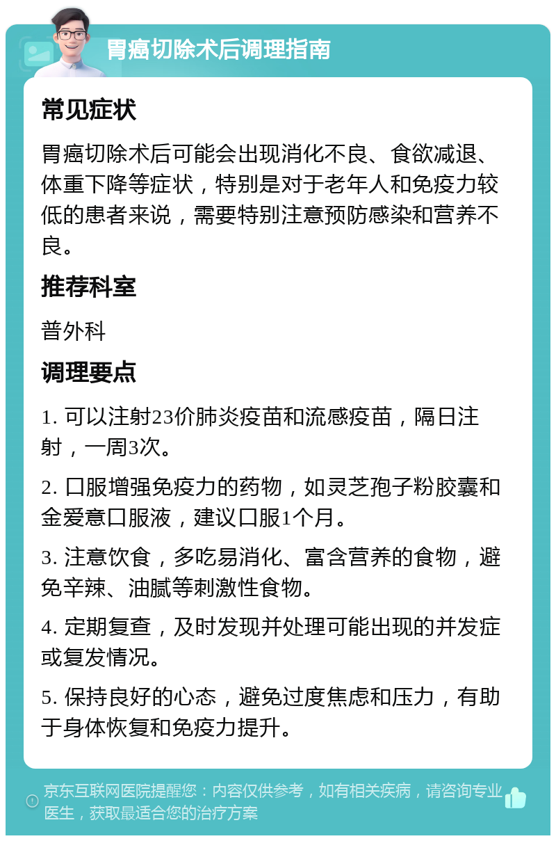 胃癌切除术后调理指南 常见症状 胃癌切除术后可能会出现消化不良、食欲减退、体重下降等症状，特别是对于老年人和免疫力较低的患者来说，需要特别注意预防感染和营养不良。 推荐科室 普外科 调理要点 1. 可以注射23价肺炎疫苗和流感疫苗，隔日注射，一周3次。 2. 口服增强免疫力的药物，如灵芝孢子粉胶囊和金爱意口服液，建议口服1个月。 3. 注意饮食，多吃易消化、富含营养的食物，避免辛辣、油腻等刺激性食物。 4. 定期复查，及时发现并处理可能出现的并发症或复发情况。 5. 保持良好的心态，避免过度焦虑和压力，有助于身体恢复和免疫力提升。