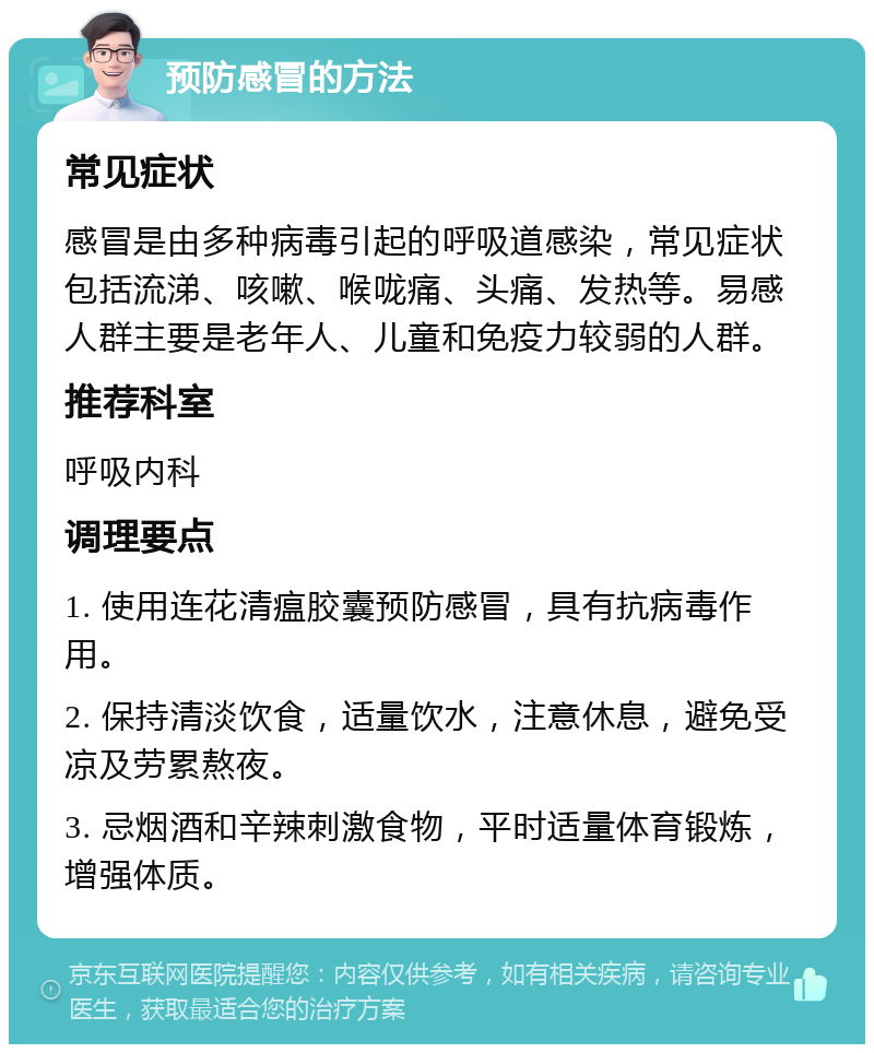 预防感冒的方法 常见症状 感冒是由多种病毒引起的呼吸道感染，常见症状包括流涕、咳嗽、喉咙痛、头痛、发热等。易感人群主要是老年人、儿童和免疫力较弱的人群。 推荐科室 呼吸内科 调理要点 1. 使用连花清瘟胶囊预防感冒，具有抗病毒作用。 2. 保持清淡饮食，适量饮水，注意休息，避免受凉及劳累熬夜。 3. 忌烟酒和辛辣刺激食物，平时适量体育锻炼，增强体质。