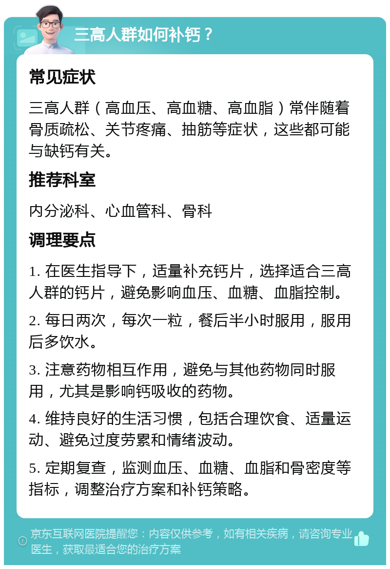 三高人群如何补钙？ 常见症状 三高人群（高血压、高血糖、高血脂）常伴随着骨质疏松、关节疼痛、抽筋等症状，这些都可能与缺钙有关。 推荐科室 内分泌科、心血管科、骨科 调理要点 1. 在医生指导下，适量补充钙片，选择适合三高人群的钙片，避免影响血压、血糖、血脂控制。 2. 每日两次，每次一粒，餐后半小时服用，服用后多饮水。 3. 注意药物相互作用，避免与其他药物同时服用，尤其是影响钙吸收的药物。 4. 维持良好的生活习惯，包括合理饮食、适量运动、避免过度劳累和情绪波动。 5. 定期复查，监测血压、血糖、血脂和骨密度等指标，调整治疗方案和补钙策略。