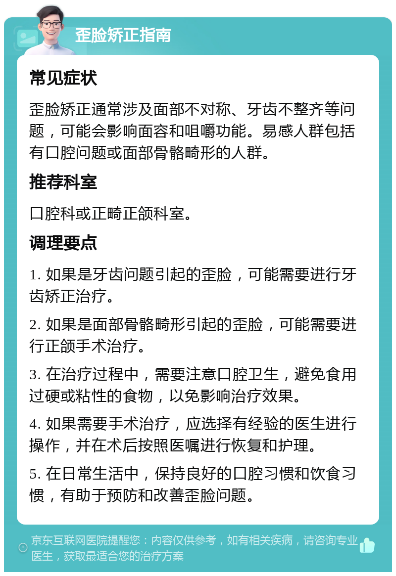 歪脸矫正指南 常见症状 歪脸矫正通常涉及面部不对称、牙齿不整齐等问题，可能会影响面容和咀嚼功能。易感人群包括有口腔问题或面部骨骼畸形的人群。 推荐科室 口腔科或正畸正颌科室。 调理要点 1. 如果是牙齿问题引起的歪脸，可能需要进行牙齿矫正治疗。 2. 如果是面部骨骼畸形引起的歪脸，可能需要进行正颌手术治疗。 3. 在治疗过程中，需要注意口腔卫生，避免食用过硬或粘性的食物，以免影响治疗效果。 4. 如果需要手术治疗，应选择有经验的医生进行操作，并在术后按照医嘱进行恢复和护理。 5. 在日常生活中，保持良好的口腔习惯和饮食习惯，有助于预防和改善歪脸问题。