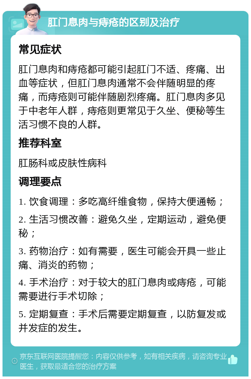 肛门息肉与痔疮的区别及治疗 常见症状 肛门息肉和痔疮都可能引起肛门不适、疼痛、出血等症状，但肛门息肉通常不会伴随明显的疼痛，而痔疮则可能伴随剧烈疼痛。肛门息肉多见于中老年人群，痔疮则更常见于久坐、便秘等生活习惯不良的人群。 推荐科室 肛肠科或皮肤性病科 调理要点 1. 饮食调理：多吃高纤维食物，保持大便通畅； 2. 生活习惯改善：避免久坐，定期运动，避免便秘； 3. 药物治疗：如有需要，医生可能会开具一些止痛、消炎的药物； 4. 手术治疗：对于较大的肛门息肉或痔疮，可能需要进行手术切除； 5. 定期复查：手术后需要定期复查，以防复发或并发症的发生。