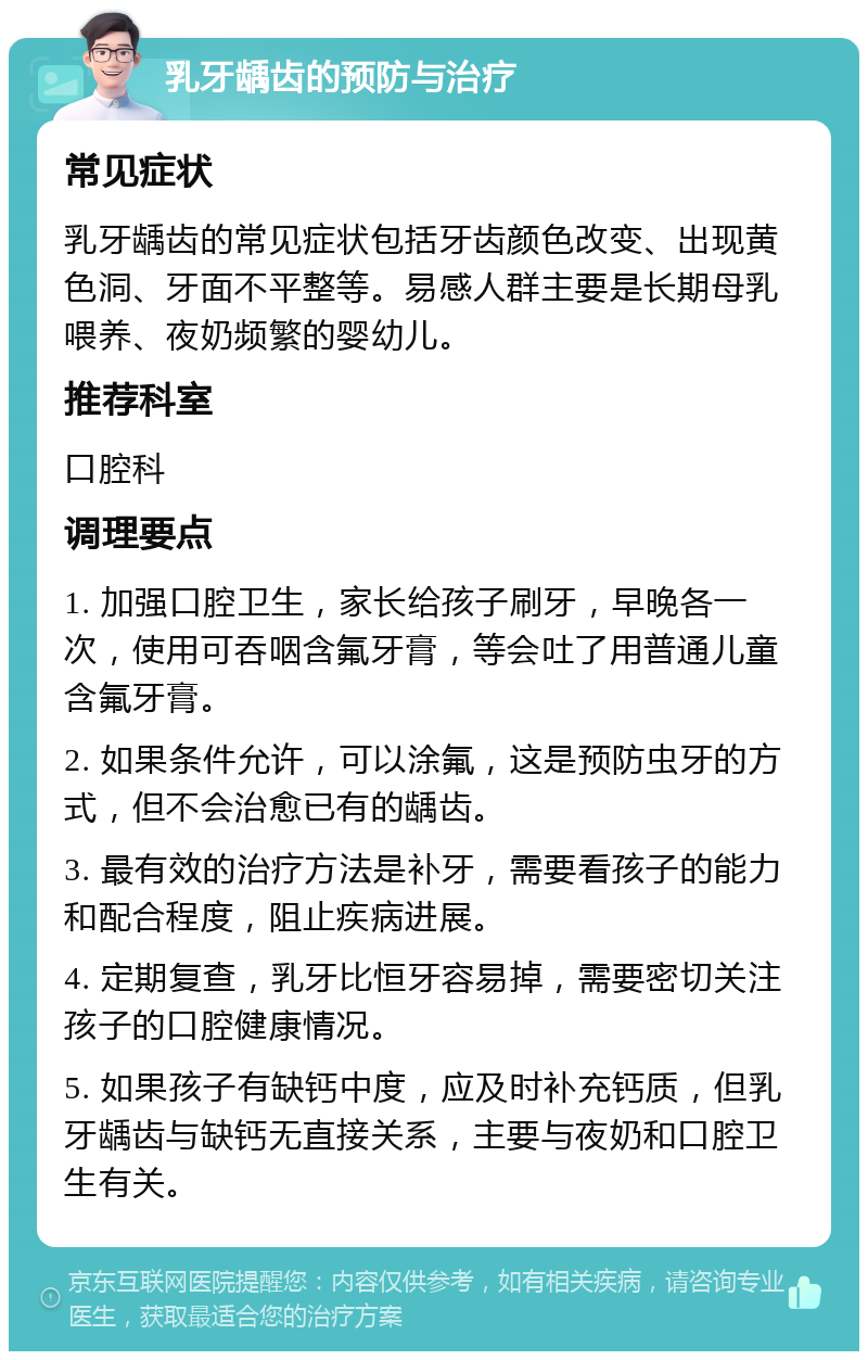 乳牙龋齿的预防与治疗 常见症状 乳牙龋齿的常见症状包括牙齿颜色改变、出现黄色洞、牙面不平整等。易感人群主要是长期母乳喂养、夜奶频繁的婴幼儿。 推荐科室 口腔科 调理要点 1. 加强口腔卫生，家长给孩子刷牙，早晚各一次，使用可吞咽含氟牙膏，等会吐了用普通儿童含氟牙膏。 2. 如果条件允许，可以涂氟，这是预防虫牙的方式，但不会治愈已有的龋齿。 3. 最有效的治疗方法是补牙，需要看孩子的能力和配合程度，阻止疾病进展。 4. 定期复查，乳牙比恒牙容易掉，需要密切关注孩子的口腔健康情况。 5. 如果孩子有缺钙中度，应及时补充钙质，但乳牙龋齿与缺钙无直接关系，主要与夜奶和口腔卫生有关。