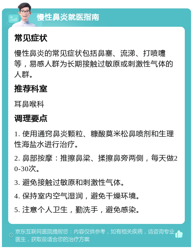 慢性鼻炎就医指南 常见症状 慢性鼻炎的常见症状包括鼻塞、流涕、打喷嚏等，易感人群为长期接触过敏原或刺激性气体的人群。 推荐科室 耳鼻喉科 调理要点 1. 使用通窍鼻炎颗粒、糠酸莫米松鼻喷剂和生理性海盐水进行治疗。 2. 鼻部按摩：推擦鼻梁、揉擦鼻旁两侧，每天做20-30次。 3. 避免接触过敏原和刺激性气体。 4. 保持室内空气湿润，避免干燥环境。 5. 注意个人卫生，勤洗手，避免感染。