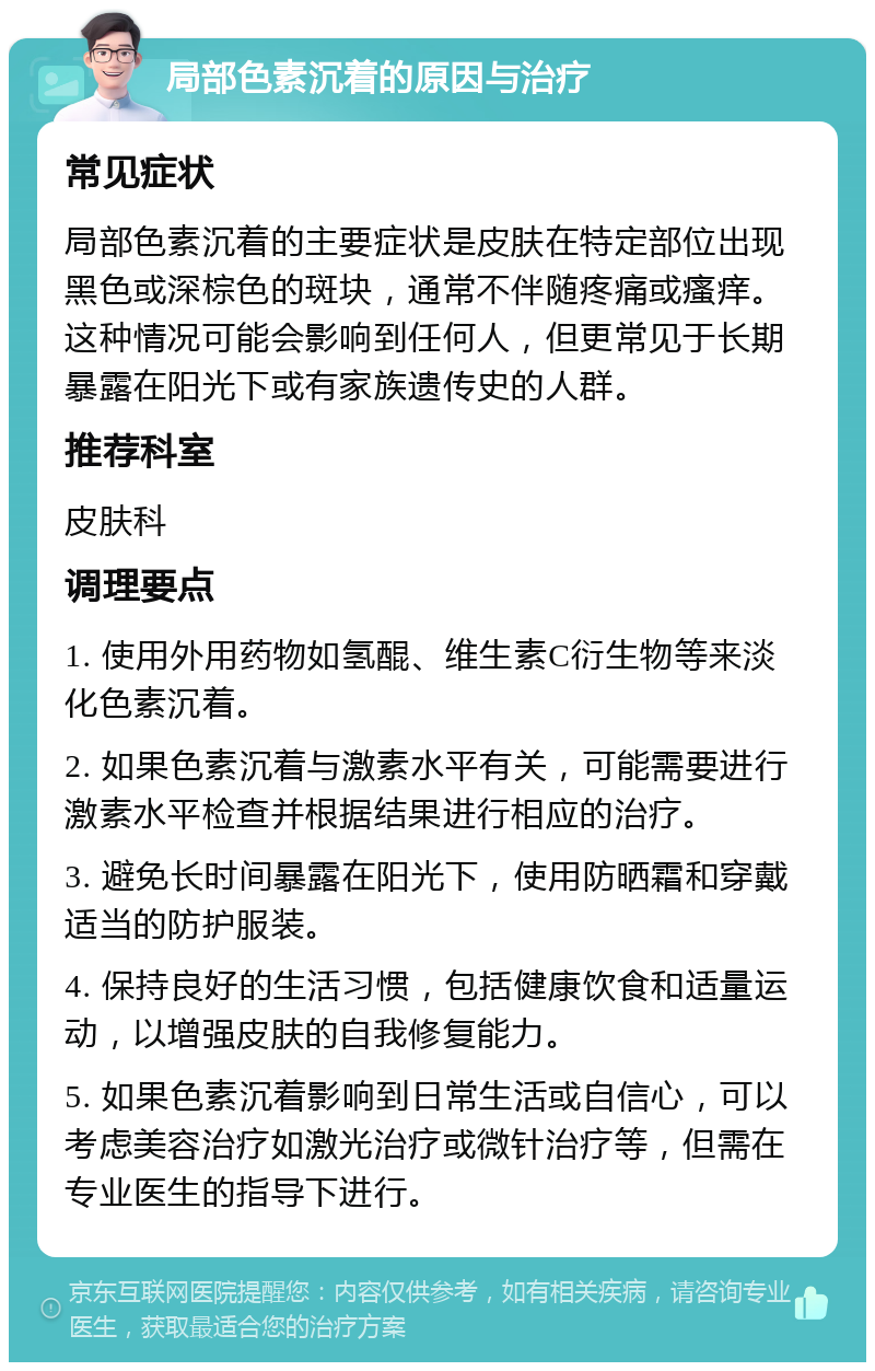 局部色素沉着的原因与治疗 常见症状 局部色素沉着的主要症状是皮肤在特定部位出现黑色或深棕色的斑块，通常不伴随疼痛或瘙痒。这种情况可能会影响到任何人，但更常见于长期暴露在阳光下或有家族遗传史的人群。 推荐科室 皮肤科 调理要点 1. 使用外用药物如氢醌、维生素C衍生物等来淡化色素沉着。 2. 如果色素沉着与激素水平有关，可能需要进行激素水平检查并根据结果进行相应的治疗。 3. 避免长时间暴露在阳光下，使用防晒霜和穿戴适当的防护服装。 4. 保持良好的生活习惯，包括健康饮食和适量运动，以增强皮肤的自我修复能力。 5. 如果色素沉着影响到日常生活或自信心，可以考虑美容治疗如激光治疗或微针治疗等，但需在专业医生的指导下进行。